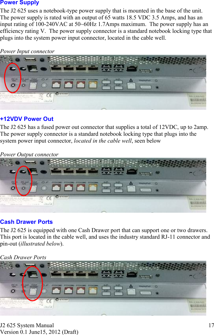 J2 625 System Manual Version 0.1 June15, 2012 (Draft)     17Power Supply The J2 625 uses a notebook-type power supply that is mounted in the base of the unit.  The power supply is rated with an output of 65 watts 18.5 VDC 3.5 Amps, and has an input rating of 100-240VAC at 50~60Hz 1.7Amps maximum.  The power supply has an efficiency rating V.  The power supply connector is a standard notebook locking type that plugs into the system power input connector, located in the cable well.  Power Input connector  +12VDV Power Out   The J2 625 has a fused power out connector that supplies a total of 12VDC, up to 2amp.  The power supply connector is a standard notebook locking type that plugs into the system power input connector, located in the cable well, seen below  Power Output connector  Cash Drawer Ports The J2 625 is equipped with one Cash Drawer port that can support one or two drawers. This port is located in the cable well, and uses the industry standard RJ-11 connector and pin-out (illustrated below).  Cash Drawer Ports  