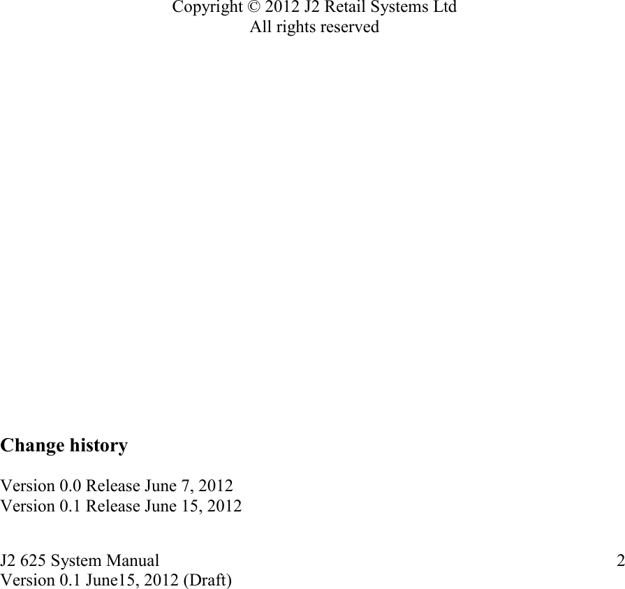 J2 625 System Manual Version 0.1 June15, 2012 (Draft)     2                    Copyright © 2012 J2 Retail Systems Ltd All rights reserved                      Change history   Version 0.0 Release June 7, 2012 Version 0.1 Release June 15, 2012