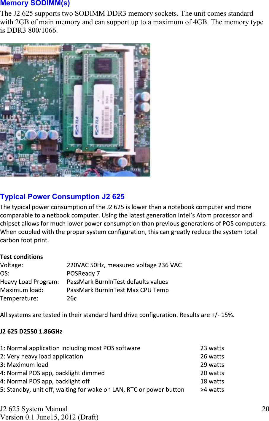 J2 625 System Manual Version 0.1 June15, 2012 (Draft)     20Memory SODIMM(s) The J2 625 supports two SODIMM DDR3 memory sockets. The unit comes standard with 2GB of main memory and can support up to a maximum of 4GB. The memory type is DDR3 800/1066.    Typical Power Consumption J2 625 