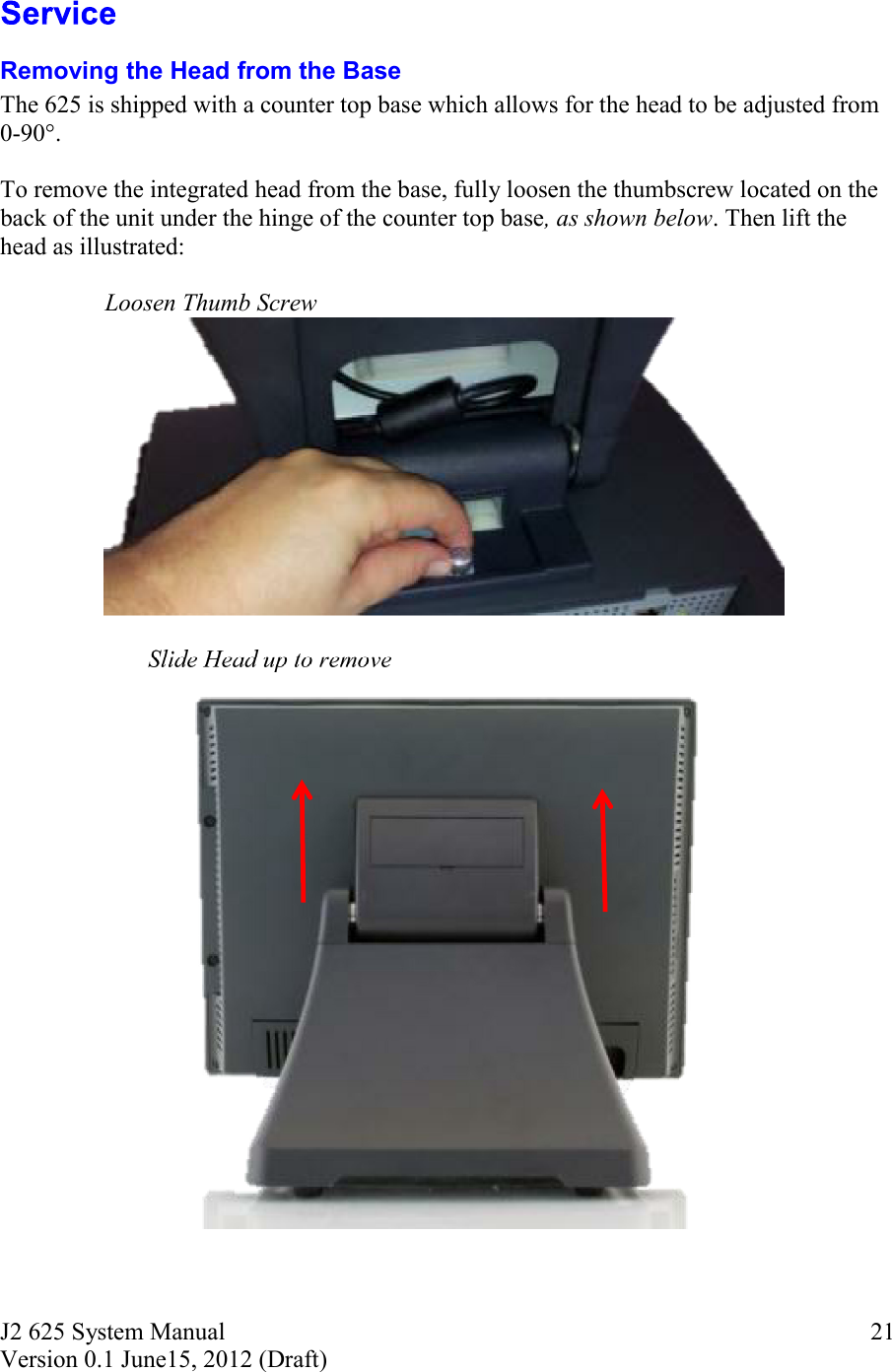 J2 625 System Manual Version 0.1 June15, 2012 (Draft)     21 Removing the Head from the Base The 625 is shipped with a counter top base which allows for the head to be adjusted from 0-90°.   To remove the integrated head from the base, fully loosen the thumbscrew located on the back of the unit under the hinge of the counter top base, as shown below. Then lift the head as illustrated:                   Loosen Thumb Screw       Slide Head up to remove 