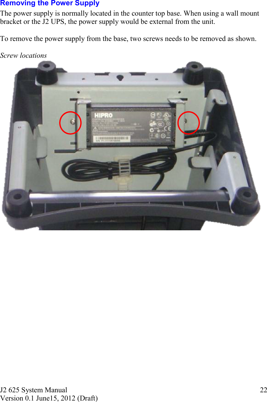 J2 625 System Manual Version 0.1 June15, 2012 (Draft)     22  Removing the Power Supply The power supply is normally located in the counter top base. When using a wall mount bracket or the J2 UPS, the power supply would be external from the unit.  To remove the power supply from the base, two screws needs to be removed as shown.   Screw locations     