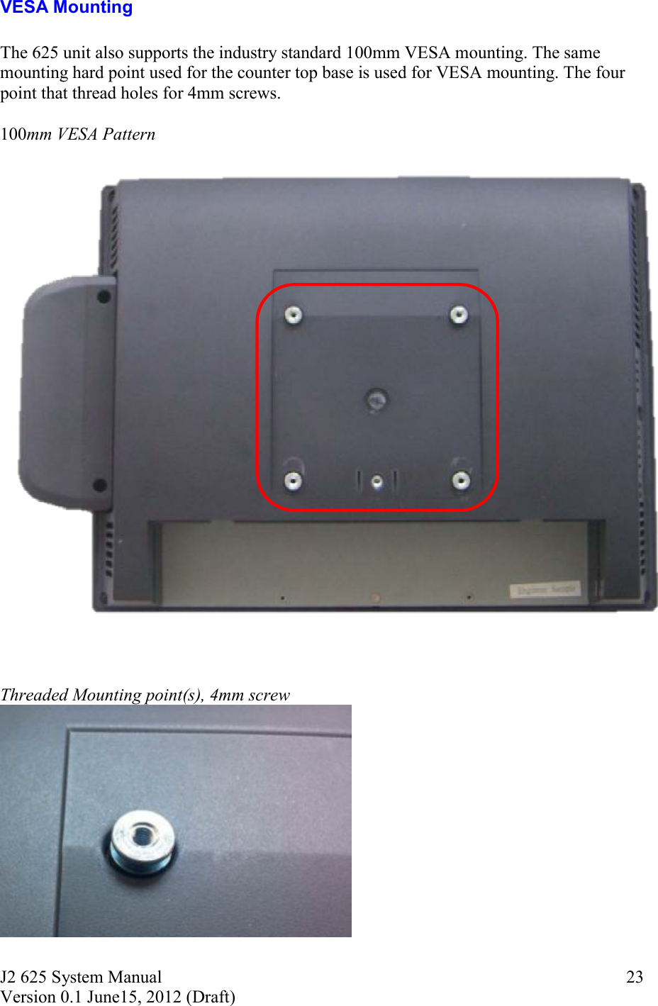 J2 625 System Manual Version 0.1 June15, 2012 (Draft)     23VESA Mounting  The 625 unit also supports the industry standard 100mm VESA mounting. The same mounting hard point used for the counter top base is used for VESA mounting. The four point that thread holes for 4mm screws.  100mm VESA Pattern     Threaded Mounting point(s), 4mm screw    