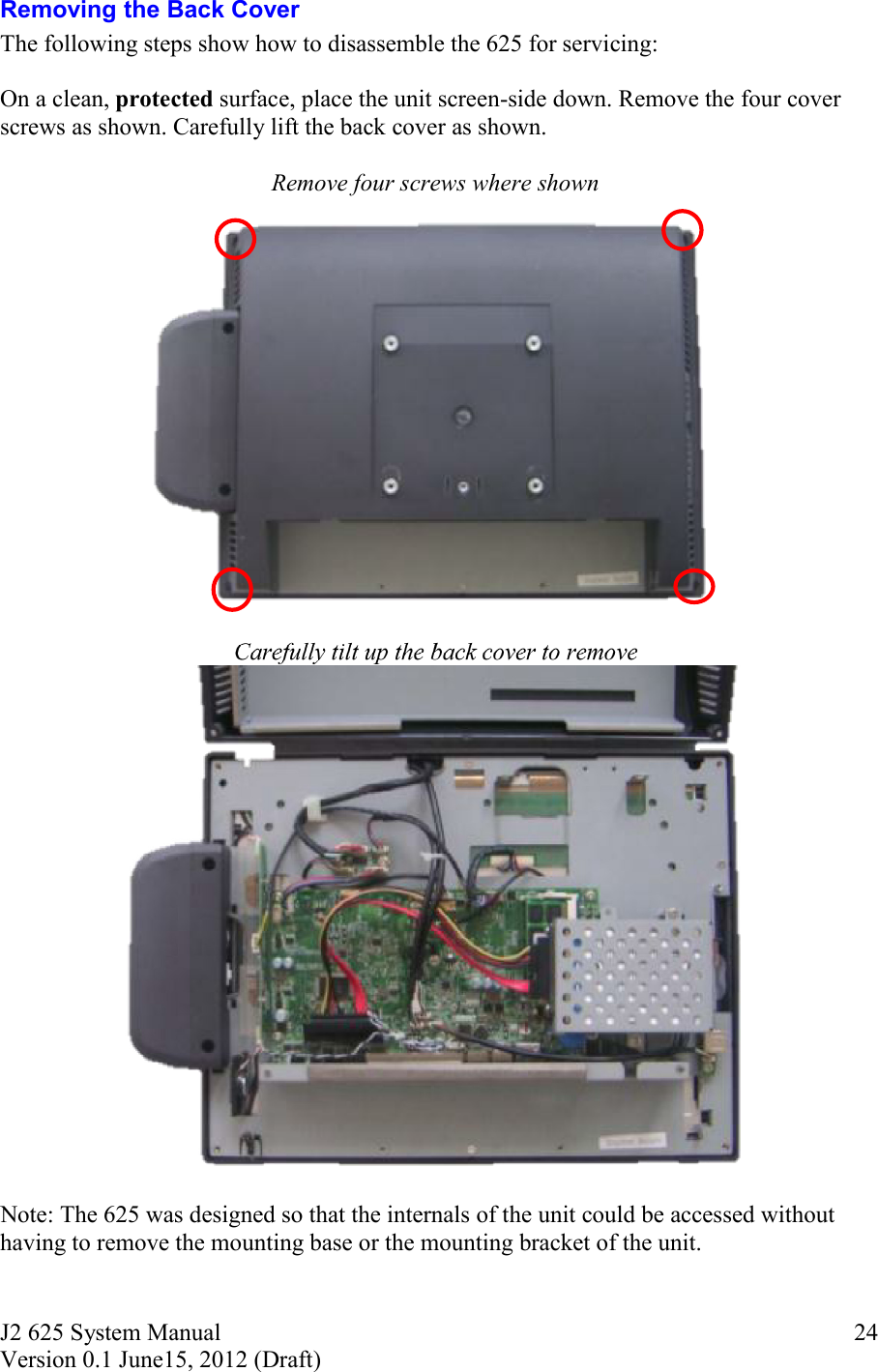 J2 625 System Manual Version 0.1 June15, 2012 (Draft)     24Removing the Back Cover The following steps show how to disassemble the 625 for servicing:  On a clean, protected surface, place the unit screen-side down. Remove the four cover screws as shown. Carefully lift the back cover as shown.  Remove four screws where shown   Carefully tilt up the back cover to remove   Note: The 625 was designed so that the internals of the unit could be accessed without having to remove the mounting base or the mounting bracket of the unit.  