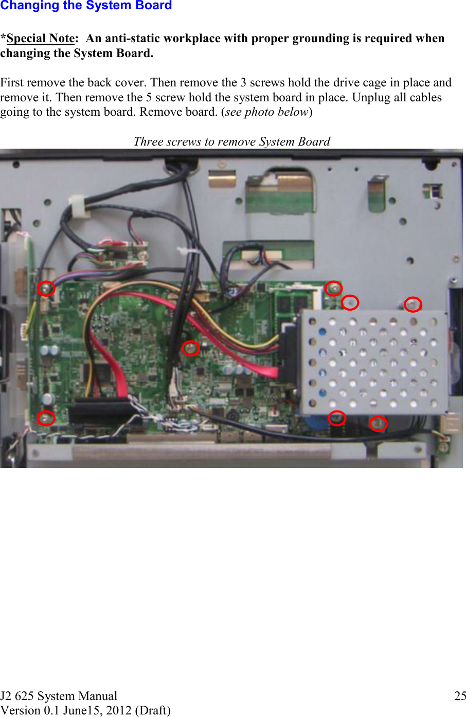 J2 625 System Manual Version 0.1 June15, 2012 (Draft)     25Changing the System Board  *Special Note:  An anti-static workplace with proper grounding is required when changing the System Board.  First remove the back cover. Then remove the 3 screws hold the drive cage in place and remove it. Then remove the 5 screw hold the system board in place. Unplug all cables going to the system board. Remove board. (see photo below)  Three screws to remove System Board   