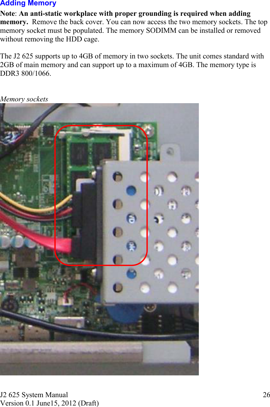 J2 625 System Manual Version 0.1 June15, 2012 (Draft)     26  Adding Memory Note: An anti-static workplace with proper grounding is required when adding memory.  Remove the back cover. You can now access the two memory sockets. The top memory socket must be populated. The memory SODIMM can be installed or removed without removing the HDD cage.  The J2 625 supports up to 4GB of memory in two sockets. The unit comes standard with 2GB of main memory and can support up to a maximum of 4GB. The memory type is DDR3 800/1066.   Memory sockets   