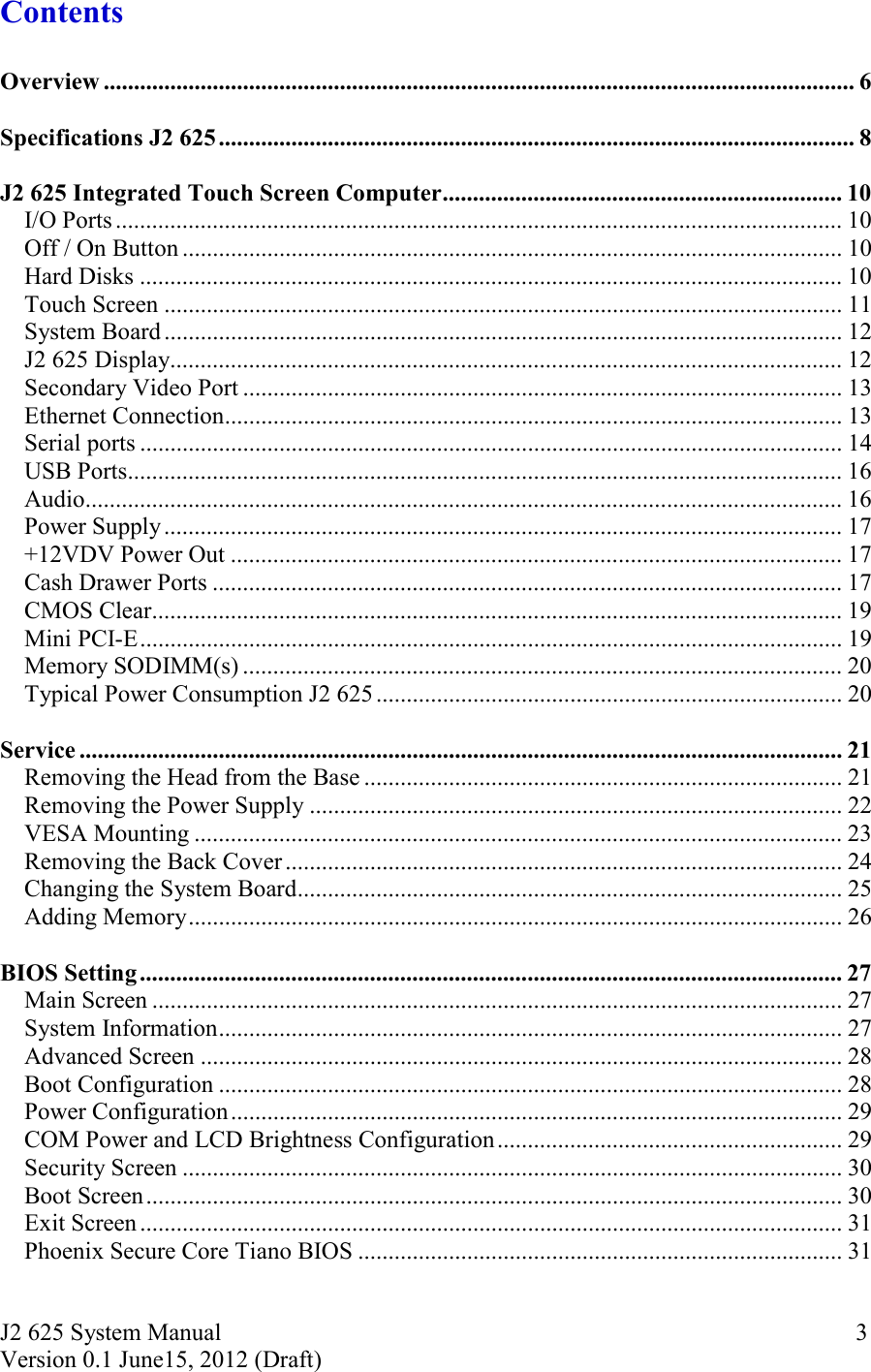 J2 625 System Manual Version 0.1 June15, 2012 (Draft)     3Contents  Overview ............................................................................................................................ 6  Specifications J2 625 ......................................................................................................... 8  J2 625 Integrated Touch Screen Computer .................................................................. 10I/O Ports ........................................................................................................................ 10Off / On Button ............................................................................................................. 10Hard Disks .................................................................................................................... 10Touch Screen ................................................................................................................ 11System Board ................................................................................................................ 12J2 625 Display ............................................................................................................... 12Secondary Video Port ................................................................................................... 13Ethernet Connection ...................................................................................................... 13Serial ports .................................................................................................................... 14USB Ports ...................................................................................................................... 16Audio ............................................................................................................................. 16Power Supply ................................................................................................................ 17+12VDV Power Out ..................................................................................................... 17Cash Drawer Ports ........................................................................................................ 17CMOS Clear .................................................................................................................. 19Mini PCI-E .................................................................................................................... 19Memory SODIMM(s) ................................................................................................... 20Typical Power Consumption J2 625 ............................................................................. 20  Service .............................................................................................................................. 21Removing the Head from the Base ............................................................................... 21Removing the Power Supply ........................................................................................ 22VESA Mounting ........................................................................................................... 23Removing the Back Cover ............................................................................................ 24Changing the System Board .......................................................................................... 25Adding Memory ............................................................................................................ 26  BIOS Setting .................................................................................................................... 27Main Screen .................................................................................................................. 27System Information ....................................................................................................... 27Advanced Screen .......................................................................................................... 28Boot Configuration ....................................................................................................... 28Power Configuration ..................................................................................................... 29COM Power and LCD Brightness Configuration ......................................................... 29Security Screen ............................................................................................................. 30Boot Screen ................................................................................................................... 30Exit Screen .................................................................................................................... 31Phoenix Secure Core Tiano BIOS ................................................................................ 31  