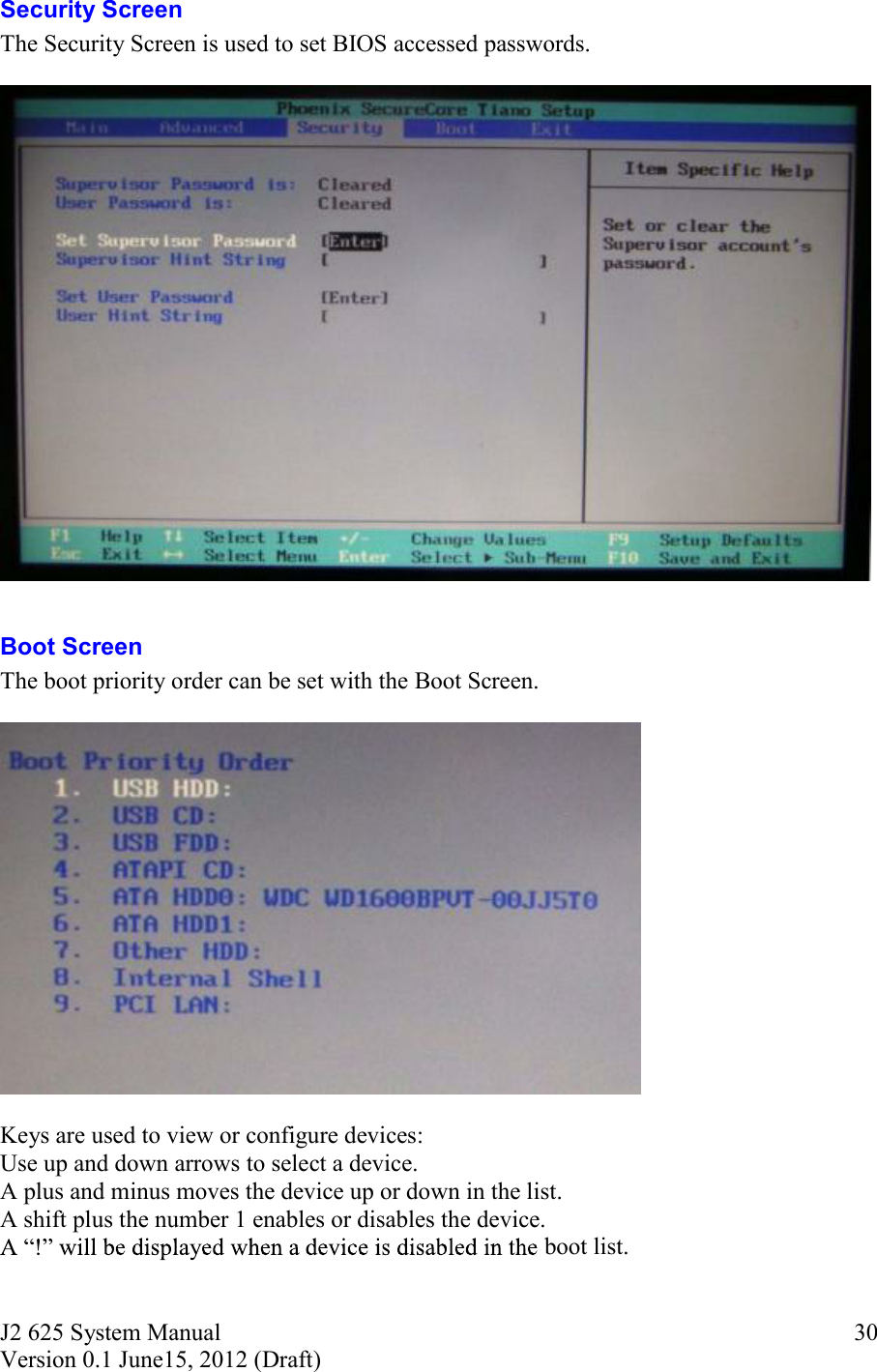 J2 625 System Manual Version 0.1 June15, 2012 (Draft)     30Security Screen The Security Screen is used to set BIOS accessed passwords.    Boot Screen The boot priority order can be set with the Boot Screen.     Keys are used to view or configure devices: Use up and down arrows to select a device. A plus and minus moves the device up or down in the list. A shift plus the number 1 enables or disables the device.  boot list.    