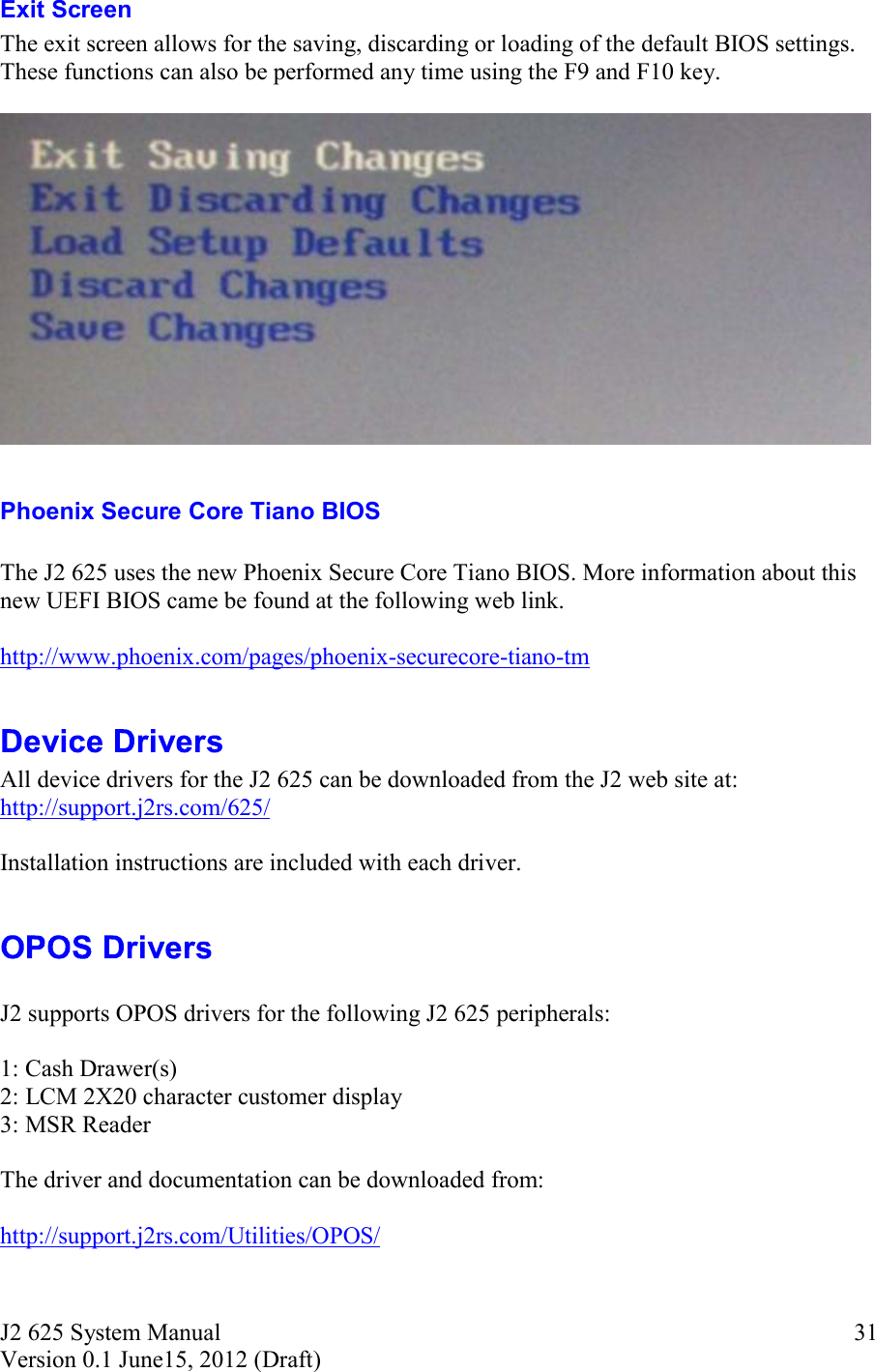 J2 625 System Manual Version 0.1 June15, 2012 (Draft)     31Exit Screen The exit screen allows for the saving, discarding or loading of the default BIOS settings. These functions can also be performed any time using the F9 and F10 key.    Phoenix Secure Core Tiano BIOS  The J2 625 uses the new Phoenix Secure Core Tiano BIOS. More information about this new UEFI BIOS came be found at the following web link.  http://www.phoenix.com/pages/phoenix-securecore-tiano-tm   All device drivers for the J2 625 can be downloaded from the J2 web site at: http://support.j2rs.com/625/  Installation instructions are included with each driver.    J2 supports OPOS drivers for the following J2 625 peripherals:  1: Cash Drawer(s) 2: LCM 2X20 character customer display 3: MSR Reader  The driver and documentation can be downloaded from:  http://support.j2rs.com/Utilities/OPOS/  