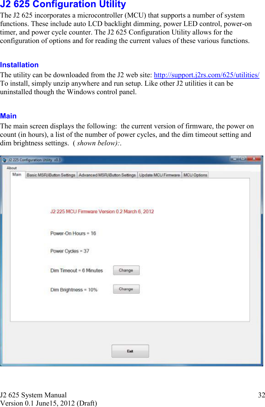 J2 625 System Manual Version 0.1 June15, 2012 (Draft)     32 The J2 625 incorporates a microcontroller (MCU) that supports a number of system functions. These include auto LCD backlight dimming, power LED control, power-on timer, and power cycle counter. The J2 625 Configuration Utility allows for the configuration of options and for reading the current values of these various functions.  Installation  The utility can be downloaded from the J2 web site: http://support.j2rs.com/625/utilities/ To install, simply unzip anywhere and run setup. Like other J2 utilities it can be uninstalled though the Windows control panel.  Main The main screen displays the following:  the current version of firmware, the power on count (in hours), a list of the number of power cycles, and the dim timeout setting and dim brightness settings.  ( shown below):.       