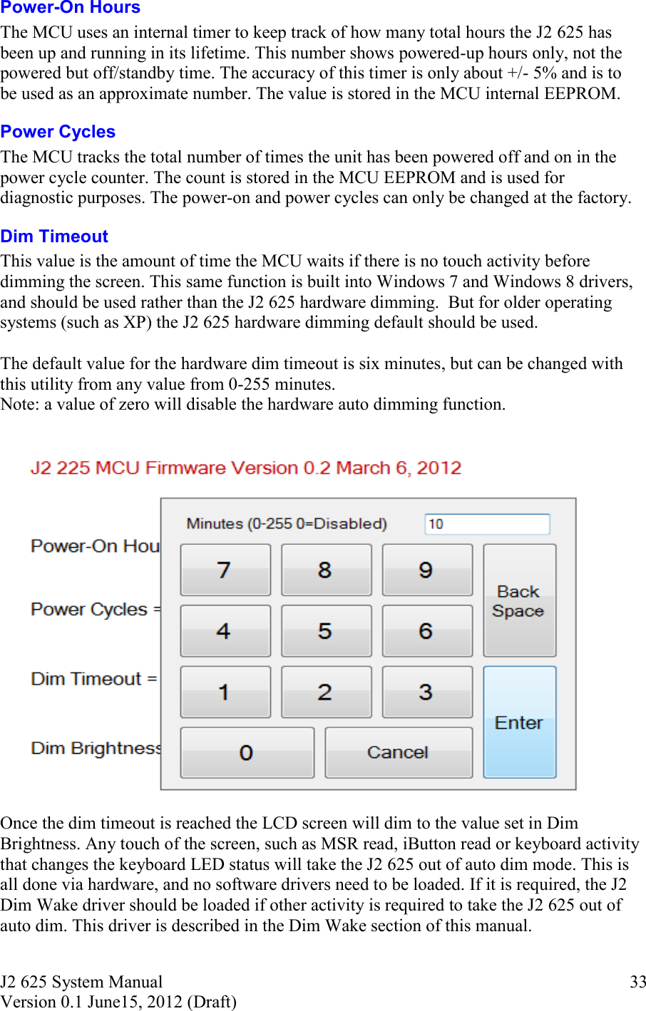 J2 625 System Manual Version 0.1 June15, 2012 (Draft)     33Power-On Hours The MCU uses an internal timer to keep track of how many total hours the J2 625 has been up and running in its lifetime. This number shows powered-up hours only, not the powered but off/standby time. The accuracy of this timer is only about +/- 5% and is to be used as an approximate number. The value is stored in the MCU internal EEPROM.  Power Cycles The MCU tracks the total number of times the unit has been powered off and on in the power cycle counter. The count is stored in the MCU EEPROM and is used for diagnostic purposes. The power-on and power cycles can only be changed at the factory. Dim Timeout This value is the amount of time the MCU waits if there is no touch activity before dimming the screen. This same function is built into Windows 7 and Windows 8 drivers, and should be used rather than the J2 625 hardware dimming.  But for older operating systems (such as XP) the J2 625 hardware dimming default should be used.   The default value for the hardware dim timeout is six minutes, but can be changed with this utility from any value from 0-255 minutes.  Note: a value of zero will disable the hardware auto dimming function.   Once the dim timeout is reached the LCD screen will dim to the value set in Dim Brightness. Any touch of the screen, such as MSR read, iButton read or keyboard activity that changes the keyboard LED status will take the J2 625 out of auto dim mode. This is all done via hardware, and no software drivers need to be loaded. If it is required, the J2 Dim Wake driver should be loaded if other activity is required to take the J2 625 out of auto dim. This driver is described in the Dim Wake section of this manual.  