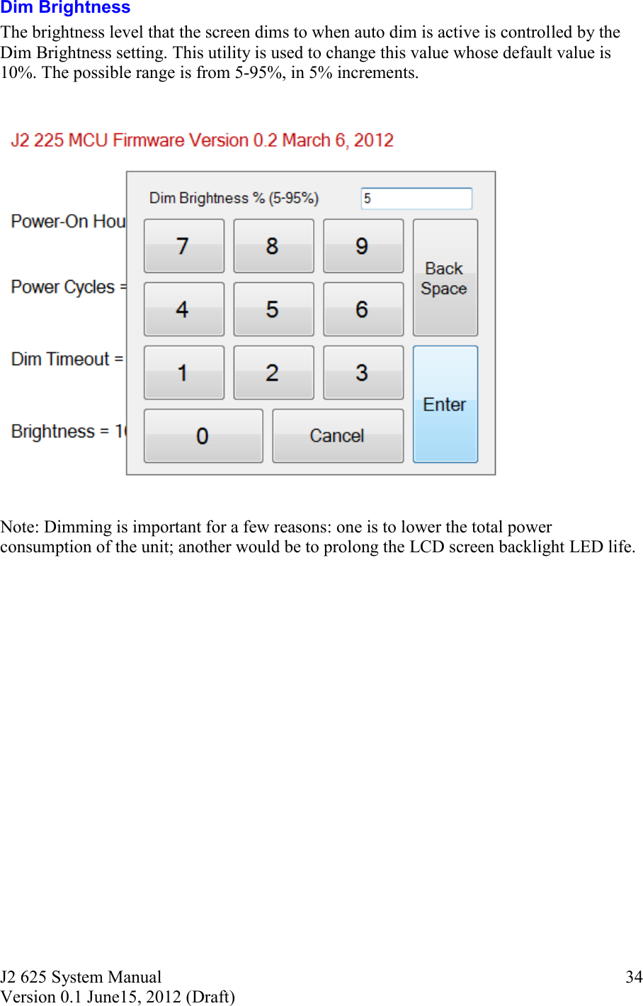 J2 625 System Manual Version 0.1 June15, 2012 (Draft)     34Dim Brightness The brightness level that the screen dims to when auto dim is active is controlled by the Dim Brightness setting. This utility is used to change this value whose default value is 10%. The possible range is from 5-95%, in 5% increments.     Note: Dimming is important for a few reasons: one is to lower the total power consumption of the unit; another would be to prolong the LCD screen backlight LED life.     