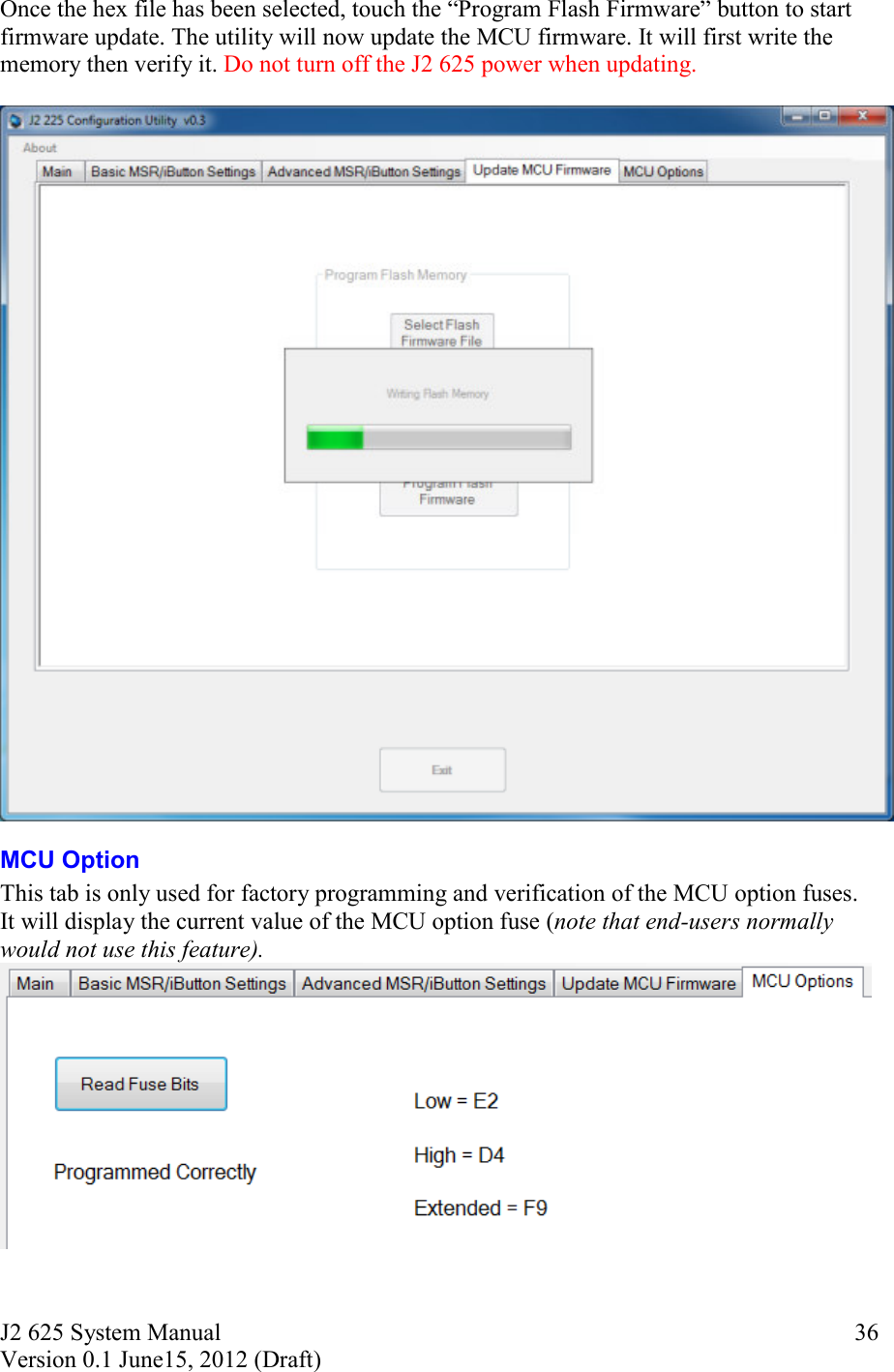 J2 625 System Manual Version 0.1 June15, 2012 (Draft)     36Once the hex file has been selected, touch the  Program Flash Firmware  button to start firmware update. The utility will now update the MCU firmware. It will first write the memory then verify it. Do not turn off the J2 625 power when updating.   MCU Option This tab is only used for factory programming and verification of the MCU option fuses. It will display the current value of the MCU option fuse (note that end-users normally would not use this feature).  