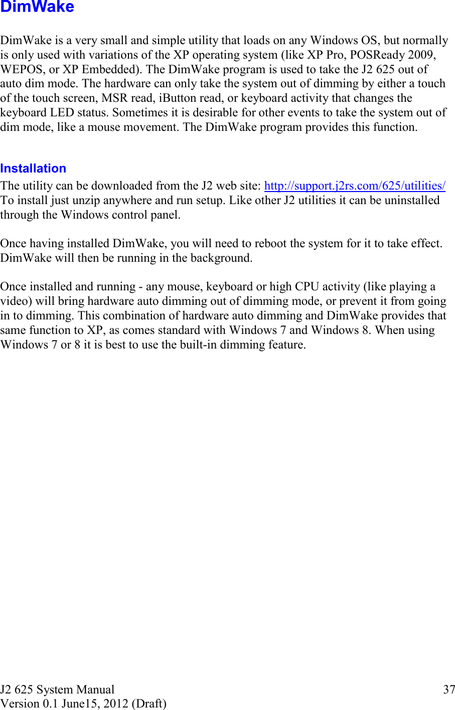 J2 625 System Manual Version 0.1 June15, 2012 (Draft)     37  DimWake is a very small and simple utility that loads on any Windows OS, but normally is only used with variations of the XP operating system (like XP Pro, POSReady 2009, WEPOS, or XP Embedded). The DimWake program is used to take the J2 625 out of auto dim mode. The hardware can only take the system out of dimming by either a touch of the touch screen, MSR read, iButton read, or keyboard activity that changes the keyboard LED status. Sometimes it is desirable for other events to take the system out of dim mode, like a mouse movement. The DimWake program provides this function.  Installation  The utility can be downloaded from the J2 web site: http://support.j2rs.com/625/utilities/ To install just unzip anywhere and run setup. Like other J2 utilities it can be uninstalled through the Windows control panel.  Once having installed DimWake, you will need to reboot the system for it to take effect. DimWake will then be running in the background.   Once installed and running - any mouse, keyboard or high CPU activity (like playing a video) will bring hardware auto dimming out of dimming mode, or prevent it from going in to dimming. This combination of hardware auto dimming and DimWake provides that same function to XP, as comes standard with Windows 7 and Windows 8. When using Windows 7 or 8 it is best to use the built-in dimming feature.    