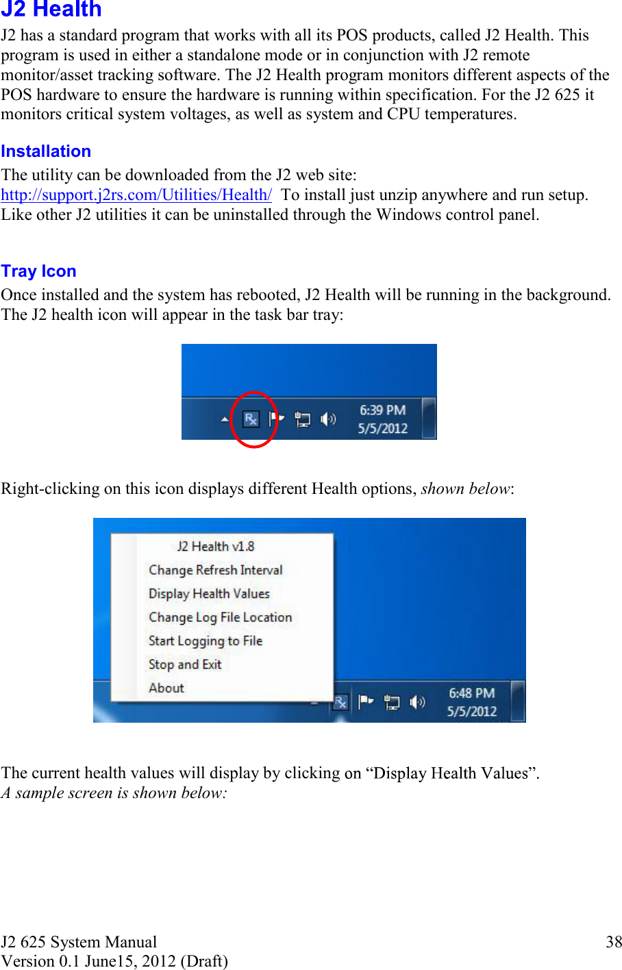 J2 625 System Manual Version 0.1 June15, 2012 (Draft)     38 J2 has a standard program that works with all its POS products, called J2 Health. This program is used in either a standalone mode or in conjunction with J2 remote monitor/asset tracking software. The J2 Health program monitors different aspects of the POS hardware to ensure the hardware is running within specification. For the J2 625 it monitors critical system voltages, as well as system and CPU temperatures. Installation  The utility can be downloaded from the J2 web site: http://support.j2rs.com/Utilities/Health/  To install just unzip anywhere and run setup. Like other J2 utilities it can be uninstalled through the Windows control panel.  Tray Icon Once installed and the system has rebooted, J2 Health will be running in the background. The J2 health icon will appear in the task bar tray:     Right-clicking on this icon displays different Health options, shown below:     The current health values will display by clicking   A sample screen is shown below: 