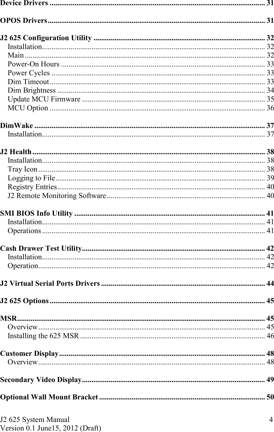 J2 625 System Manual Version 0.1 June15, 2012 (Draft)     4Device Drivers ................................................................................................................. 31  OPOS Drivers .................................................................................................................. 31  J2 625 Configuration Utility .......................................................................................... 32Installation ..................................................................................................................... 32Main .............................................................................................................................. 32Power-On Hours ........................................................................................................... 33Power Cycles ................................................................................................................ 33Dim Timeout ................................................................................................................. 33Dim Brightness ............................................................................................................. 34Update MCU Firmware ................................................................................................ 35MCU Option ................................................................................................................. 36  DimWake ......................................................................................................................... 37Installation ..................................................................................................................... 37  J2 Health .......................................................................................................................... 38Installation ..................................................................................................................... 38Tray Icon ....................................................................................................................... 38Logging to File .............................................................................................................. 39Registry Entries ............................................................................................................. 40J2 Remote Monitoring Software ................................................................................... 40  SMI BIOS Info Utility .................................................................................................... 41Installation ..................................................................................................................... 41Operations ..................................................................................................................... 41  Cash Drawer Test Utility ................................................................................................ 42Installation ..................................................................................................................... 42Operation ....................................................................................................................... 42  J2 Virtual Serial Ports Drivers ...................................................................................... 44  J2 625 Options ................................................................................................................. 45  MSR .................................................................................................................................. 45Overview ....................................................................................................................... 45Installing the 625 MSR ................................................................................................. 46  Customer Display ............................................................................................................ 48Overview ....................................................................................................................... 48  Secondary Video Display ................................................................................................ 49  Optional Wall Mount Bracket ....................................................................................... 50