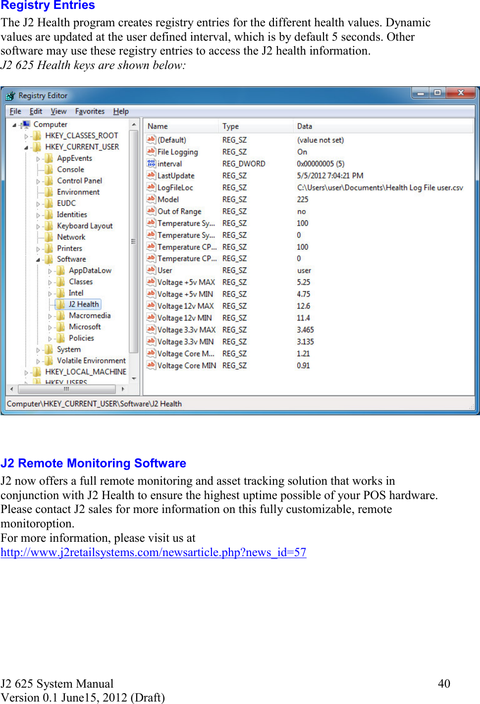 J2 625 System Manual Version 0.1 June15, 2012 (Draft)     40Registry Entries The J2 Health program creates registry entries for the different health values. Dynamic values are updated at the user defined interval, which is by default 5 seconds. Other software may use these registry entries to access the J2 health information. J2 625 Health keys are shown below:     J2 Remote Monitoring Software J2 now offers a full remote monitoring and asset tracking solution that works in conjunction with J2 Health to ensure the highest uptime possible of your POS hardware.  Please contact J2 sales for more information on this fully customizable, remote monitoroption. For more information, please visit us at http://www.j2retailsystems.com/newsarticle.php?news_id=57     