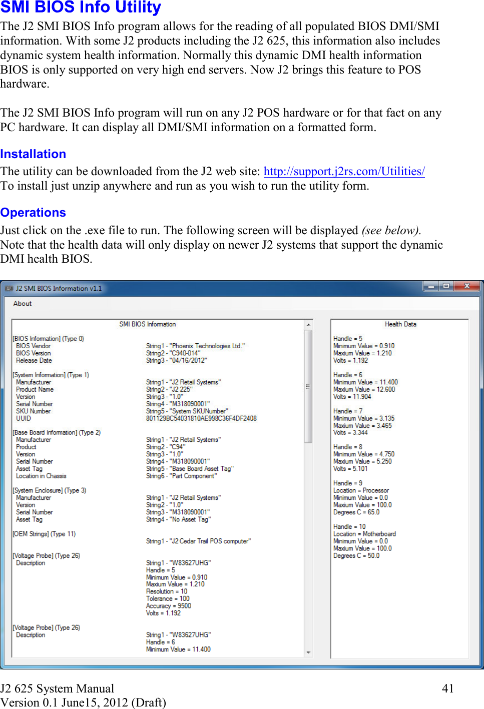 J2 625 System Manual Version 0.1 June15, 2012 (Draft)     41 The J2 SMI BIOS Info program allows for the reading of all populated BIOS DMI/SMI information. With some J2 products including the J2 625, this information also includes dynamic system health information. Normally this dynamic DMI health information BIOS is only supported on very high end servers. Now J2 brings this feature to POS hardware.   The J2 SMI BIOS Info program will run on any J2 POS hardware or for that fact on any PC hardware. It can display all DMI/SMI information on a formatted form. Installation  The utility can be downloaded from the J2 web site: http://support.j2rs.com/Utilities/ To install just unzip anywhere and run as you wish to run the utility form. Operations Just click on the .exe file to run. The following screen will be displayed (see below).  Note that the health data will only display on newer J2 systems that support the dynamic DMI health BIOS.   