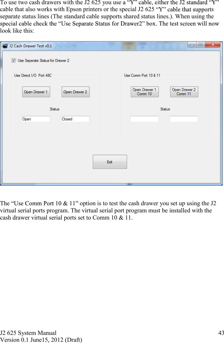 J2 625 System Manual Version 0.1 June15, 2012 (Draft)     43 To use two cash drawers with the J2 625 you use cable that also works with Epson printers or the special J2 625  s separate status lines (The standard cable supports shared status lines.). When using the look like this:     option is to test the cash drawer you set up using the J2 virtual serial ports program. The virtual serial port program must be installed with the cash drawer virtual serial ports set to Comm 10 &amp; 11.    