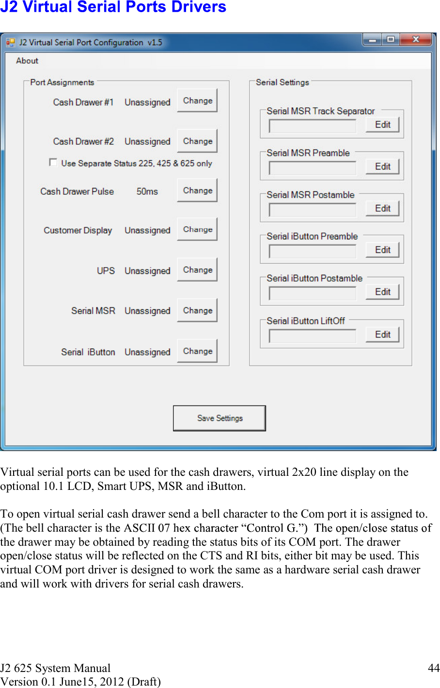 J2 625 System Manual Version 0.1 June15, 2012 (Draft)     44    Virtual serial ports can be used for the cash drawers, virtual 2x20 line display on the optional 10.1 LCD, Smart UPS, MSR and iButton.    To open virtual serial cash drawer send a bell character to the Com port it is assigned to.  (The bell character is ththe drawer may be obtained by reading the status bits of its COM port. The drawer open/close status will be reflected on the CTS and RI bits, either bit may be used. This virtual COM port driver is designed to work the same as a hardware serial cash drawer and will work with drivers for serial cash drawers.    