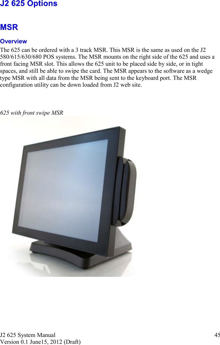J2 625 System Manual Version 0.1 June15, 2012 (Draft)     45   Overview The 625 can be ordered with a 3 track MSR. This MSR is the same as used on the J2 580/615/630/680 POS systems. The MSR mounts on the right side of the 625 and uses a front facing MSR slot. This allows the 625 unit to be placed side by side, or in tight spaces, and still be able to swipe the card. The MSR appears to the software as a wedge type MSR with all data from the MSR being sent to the keyboard port. The MSR configuration utility can be down loaded from J2 web site.    625 with front swipe MSR   