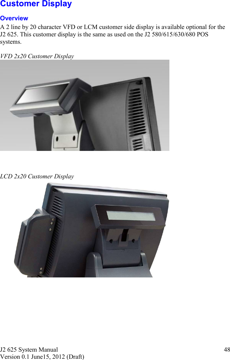 J2 625 System Manual Version 0.1 June15, 2012 (Draft)     48 Overview A 2 line by 20 character VFD or LCM customer side display is available optional for the J2 625. This customer display is the same as used on the J2 580/615/630/680 POS systems.  VFD 2x20 Customer Display     LCD 2x20 Customer Display     