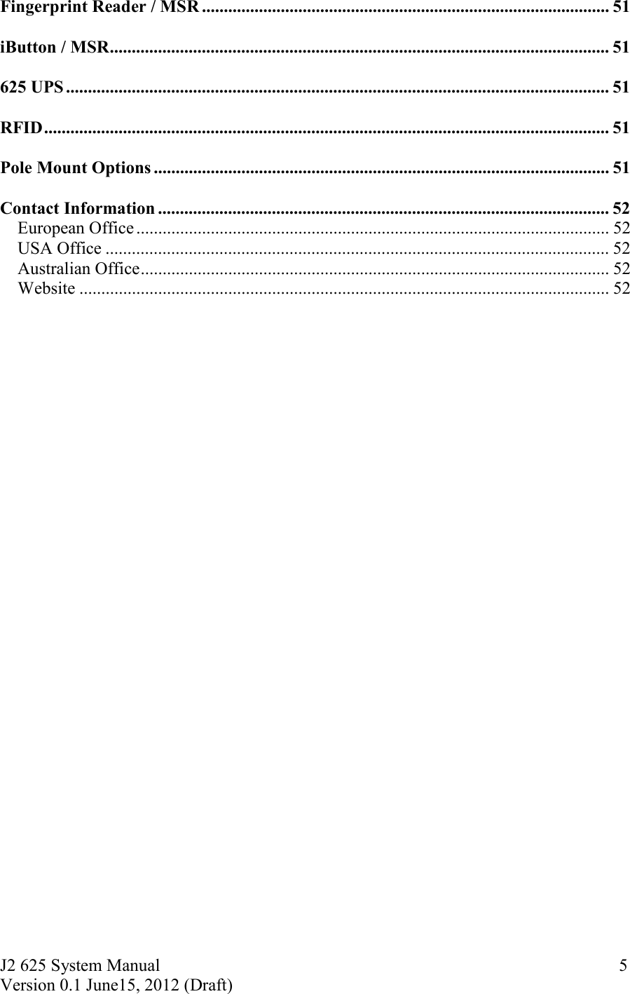 J2 625 System Manual Version 0.1 June15, 2012 (Draft)     5Fingerprint Reader / MSR ............................................................................................. 51  iButton / MSR .................................................................................................................. 51  625 UPS ............................................................................................................................ 51  RFID ................................................................................................................................. 51  Pole Mount Options ........................................................................................................ 51  Contact Information ....................................................................................................... 52European Office ............................................................................................................ 52USA Office ................................................................................................................... 52Australian Office ........................................................................................................... 52Website ......................................................................................................................... 52