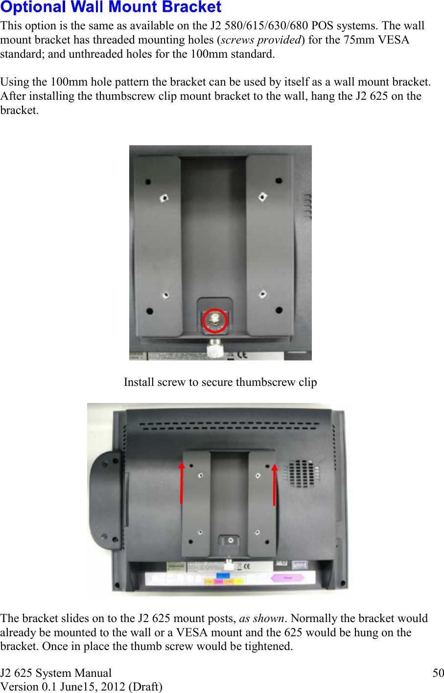 J2 625 System Manual Version 0.1 June15, 2012 (Draft)     50 This option is the same as available on the J2 580/615/630/680 POS systems. The wall mount bracket has threaded mounting holes (screws provided) for the 75mm VESA standard; and unthreaded holes for the 100mm standard.  Using the 100mm hole pattern the bracket can be used by itself as a wall mount bracket. After installing the thumbscrew clip mount bracket to the wall, hang the J2 625 on the bracket.      Install screw to secure thumbscrew clip    The bracket slides on to the J2 625 mount posts, as shown. Normally the bracket would already be mounted to the wall or a VESA mount and the 625 would be hung on the bracket. Once in place the thumb screw would be tightened. 