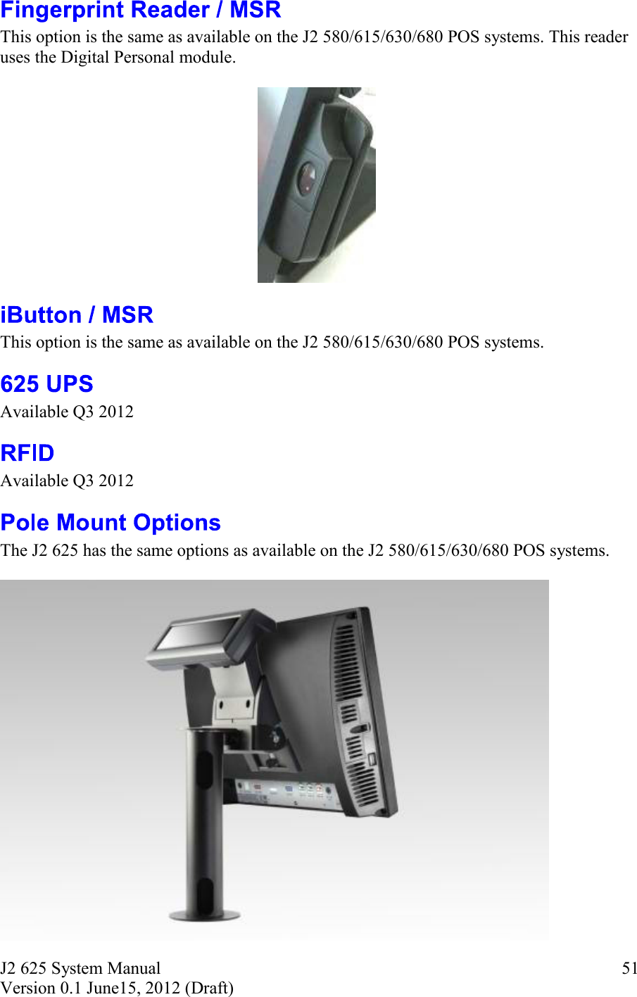 J2 625 System Manual Version 0.1 June15, 2012 (Draft) 51This option is the same as available on the J2 580/615/630/680 POS systems. This reader uses the Digital Personal module. This option is the same as available on the J2 580/615/630/680 POS systems. Available Q3 2012 Available Q3 2012 The J2 625 has the same options as available on the J2 580/615/630/680 POS systems. 