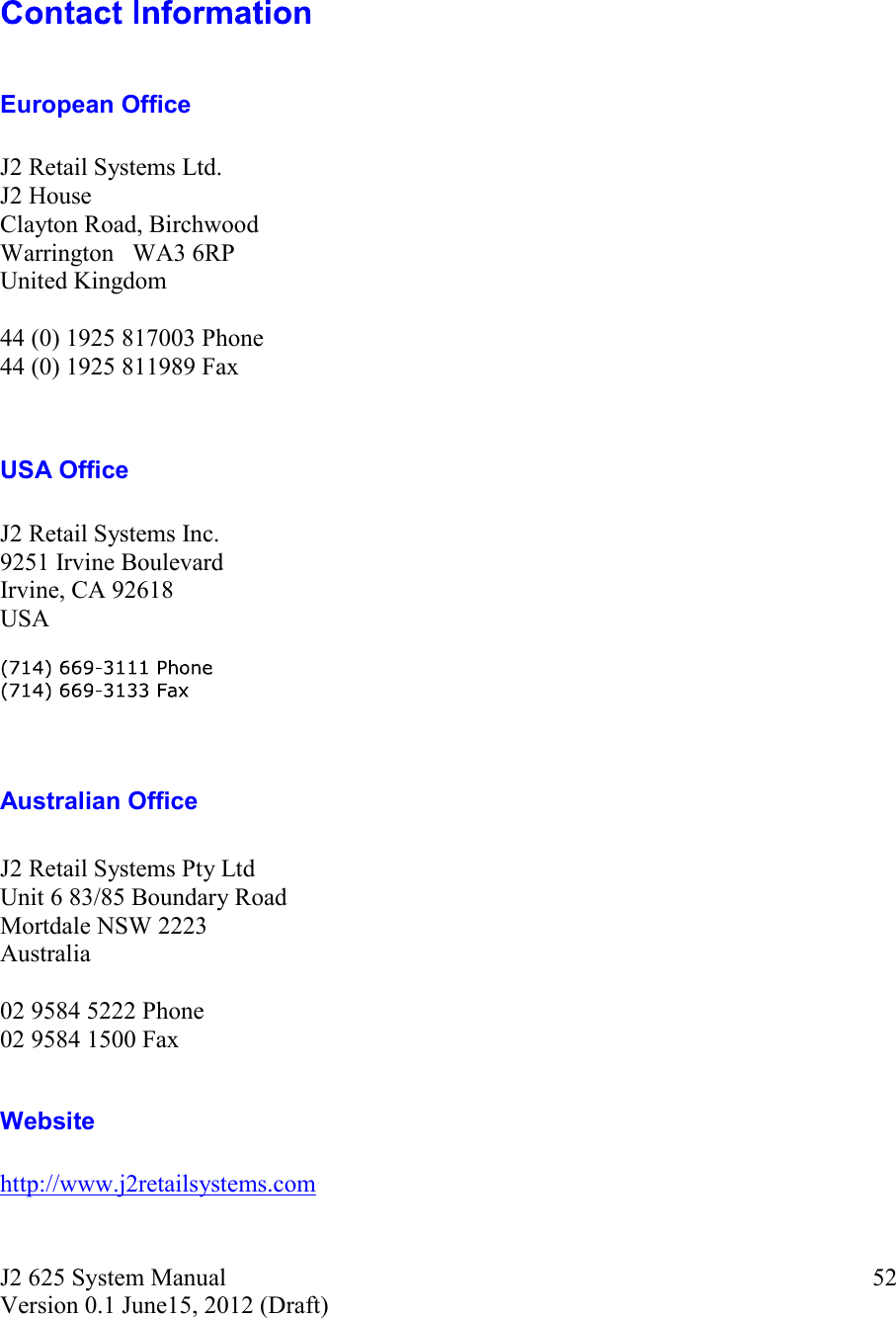 J2 625 System Manual Version 0.1 June15, 2012 (Draft) 52European Office J2 Retail Systems Ltd. J2 House Clayton Road, Birchwood Warrington   WA3 6RP United Kingdom 44 (0) 1925 817003 Phone 44 (0) 1925 811989 Fax USA Office J2 Retail Systems Inc. 9251 Irvine Boulevard Irvine, CA 92618 USA Australian Office J2 Retail Systems Pty Ltd Unit 6 83/85 Boundary Road Mortdale NSW 2223 Australia 02 9584 5222 Phone 02 9584 1500 Fax Website http://www.j2retailsystems.com 