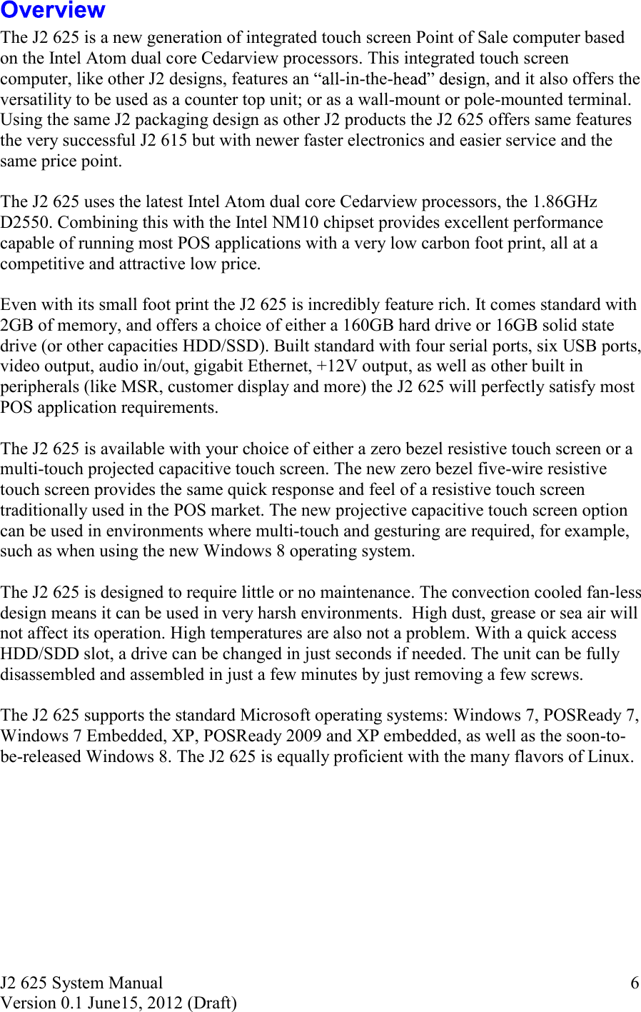 J2 625 System Manual Version 0.1 June15, 2012 (Draft)     6 The J2 625 is a new generation of integrated touch screen Point of Sale computer based on the Intel Atom dual core Cedarview processors. This integrated touch screen computer, like other J2 designs, features an  -in-the- , and it also offers the versatility to be used as a counter top unit; or as a wall-mount or pole-mounted terminal. Using the same J2 packaging design as other J2 products the J2 625 offers same features the very successful J2 615 but with newer faster electronics and easier service and the same price point.  The J2 625 uses the latest Intel Atom dual core Cedarview processors, the 1.86GHz D2550. Combining this with the Intel NM10 chipset provides excellent performance capable of running most POS applications with a very low carbon foot print, all at a competitive and attractive low price.   Even with its small foot print the J2 625 is incredibly feature rich. It comes standard with 2GB of memory, and offers a choice of either a 160GB hard drive or 16GB solid state drive (or other capacities HDD/SSD). Built standard with four serial ports, six USB ports, video output, audio in/out, gigabit Ethernet, +12V output, as well as other built in peripherals (like MSR, customer display and more) the J2 625 will perfectly satisfy most POS application requirements.  The J2 625 is available with your choice of either a zero bezel resistive touch screen or a multi-touch projected capacitive touch screen. The new zero bezel five-wire resistive touch screen provides the same quick response and feel of a resistive touch screen traditionally used in the POS market. The new projective capacitive touch screen option can be used in environments where multi-touch and gesturing are required, for example, such as when using the new Windows 8 operating system.    The J2 625 is designed to require little or no maintenance. The convection cooled fan-less design means it can be used in very harsh environments.  High dust, grease or sea air will not affect its operation. High temperatures are also not a problem. With a quick access HDD/SDD slot, a drive can be changed in just seconds if needed. The unit can be fully disassembled and assembled in just a few minutes by just removing a few screws.   The J2 625 supports the standard Microsoft operating systems: Windows 7, POSReady 7, Windows 7 Embedded, XP, POSReady 2009 and XP embedded, as well as the soon-to-be-released Windows 8. The J2 625 is equally proficient with the many flavors of Linux.    