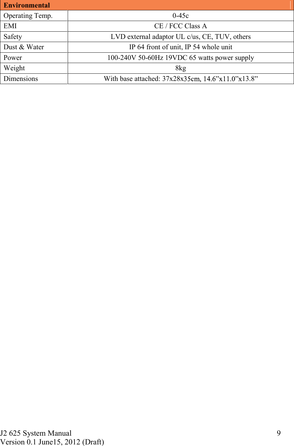 J2 625 System Manual Version 0.1 June15, 2012 (Draft)     9Environmental Operating Temp.  0-45c EMI  CE / FCC Class A Safety  LVD external adaptor UL c/us, CE, TUV, others Dust &amp; Water  IP 64 front of unit, IP 54 whole unit Power  100-240V 50-60Hz 19VDC 65 watts power supply Weight  8kg Dimensions  With base attached: 37x28x 13.8   