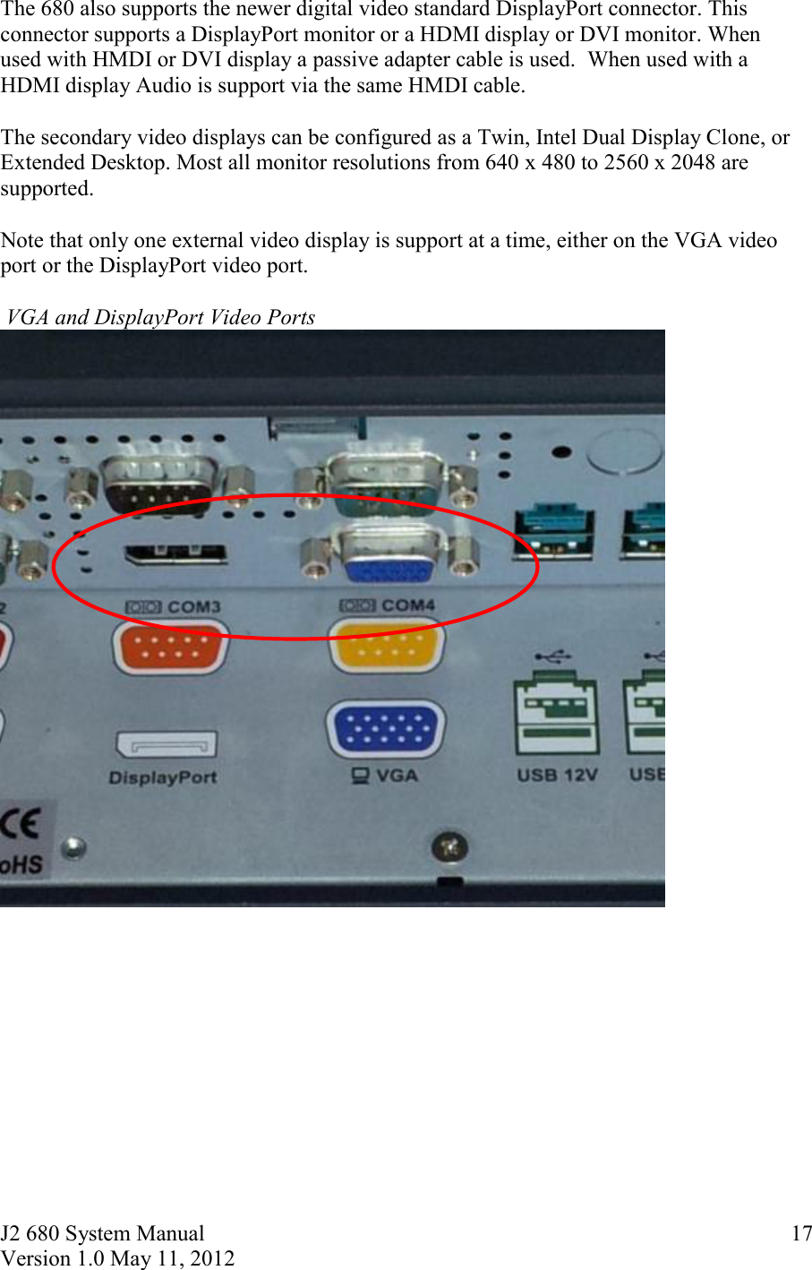 J2 680 System Manual Version 1.0 May 11, 2012     17The 680 also supports the newer digital video standard DisplayPort connector. This connector supports a DisplayPort monitor or a HDMI display or DVI monitor. When used with HMDI or DVI display a passive adapter cable is used.  When used with a HDMI display Audio is support via the same HMDI cable.   The secondary video displays can be configured as a Twin, Intel Dual Display Clone, or Extended Desktop. Most all monitor resolutions from 640 x 480 to 2560 x 2048 are supported.  Note that only one external video display is support at a time, either on the VGA video port or the DisplayPort video port.    VGA and DisplayPort Video Ports      