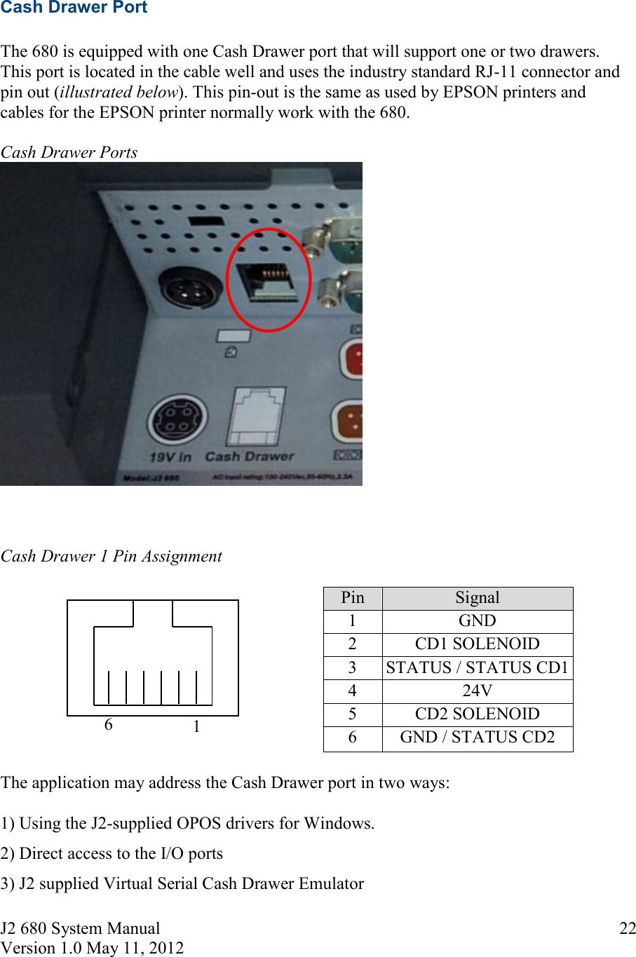 J2 680 System Manual Version 1.0 May 11, 2012     226  1  Cash Drawer Port  The 680 is equipped with one Cash Drawer port that will support one or two drawers. This port is located in the cable well and uses the industry standard RJ-11 connector and pin out (illustrated below). This pin-out is the same as used by EPSON printers and cables for the EPSON printer normally work with the 680.  Cash Drawer Ports     Cash Drawer 1 Pin Assignment            Pin  Signal 1  GND 2  CD1 SOLENOID 3  STATUS / STATUS CD1 4  24V 5  CD2 SOLENOID  6  GND / STATUS CD2  The application may address the Cash Drawer port in two ways:  1) Using the J2-supplied OPOS drivers for Windows.  2) Direct access to the I/O ports  3) J2 supplied Virtual Serial Cash Drawer Emulator 