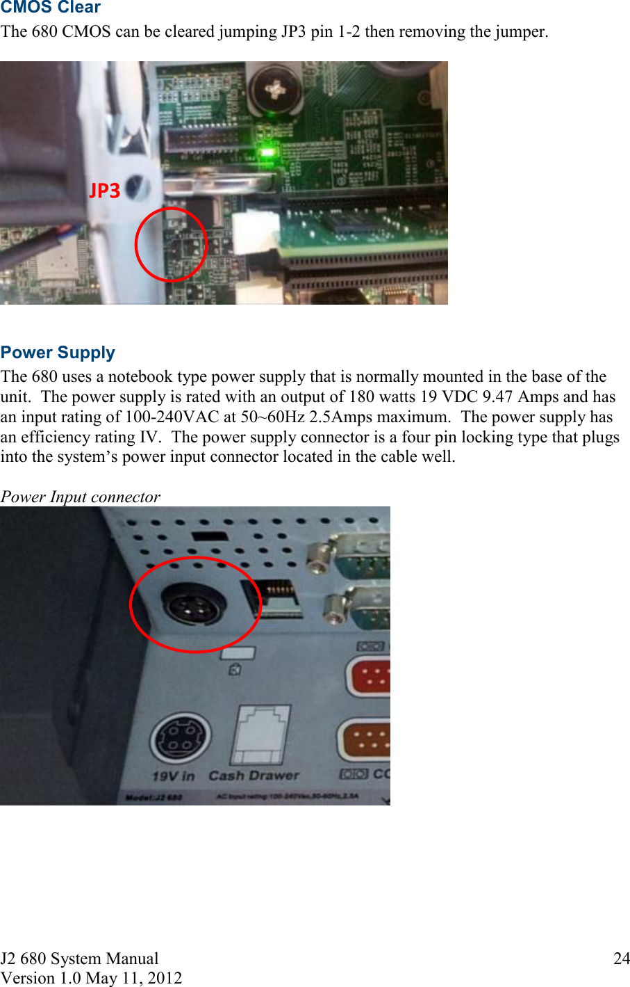 J2 680 System Manual Version 1.0 May 11, 2012     24CMOS Clear The 680 CMOS can be cleared jumping JP3 pin 1-2 then removing the jumper.    Power Supply The 680 uses a notebook type power supply that is normally mounted in the base of the unit.  The power supply is rated with an output of 180 watts 19 VDC 9.47 Amps and has an input rating of 100-240VAC at 50~60Hz 2.5Amps maximum.  The power supply has an efficiency rating IV.  The power supply connector is a four pin locking type that plugs into the system s power input connector located in the cable well.  Power Input connector     