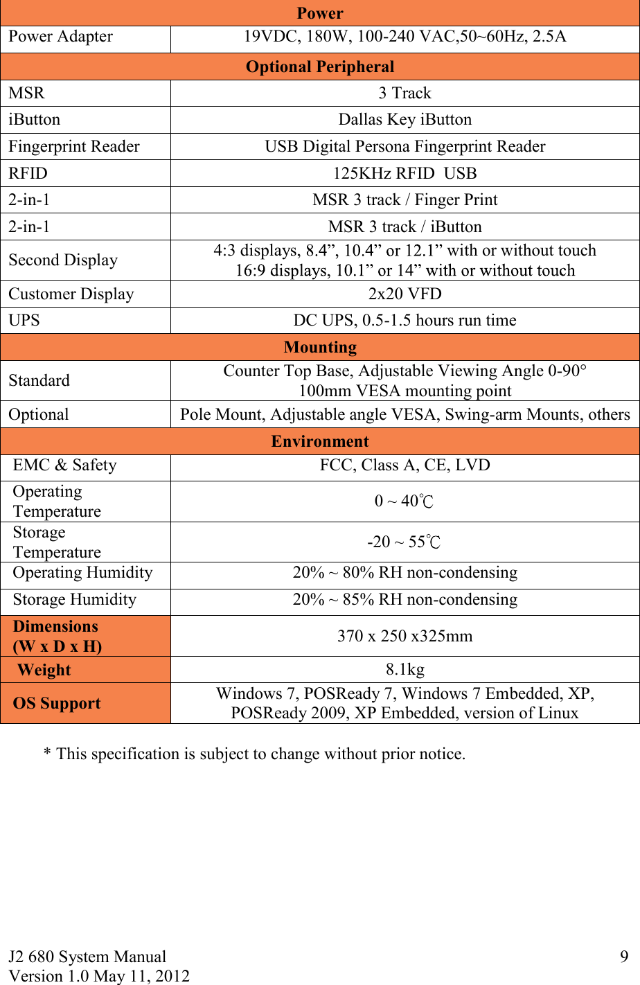 J2 680 System Manual Version 1.0 May 11, 2012     9Power Power Adapter 19VDC, 180W, 100-240 VAC,50~60Hz, 2.5A Optional Peripheral MSR  3 Track   iButton  Dallas Key iButton  Fingerprint Reader  USB Digital Persona Fingerprint Reader RFID  125KHz RFID  USB 2-in-1  MSR 3 track / Finger Print  2-in-1  MSR 3 track / iButton Second Display 4:3 displays, with or without touch  Customer Display   2x20 VFD UPS  DC UPS, 0.5-1.5 hours run time Mounting Standard Counter Top Base, Adjustable Viewing Angle 0-90° 100mm VESA mounting point Optional  Pole Mount, Adjustable angle VESA, Swing-arm Mounts, others Environment  EMC &amp; Safety  FCC, Class A, CE, LVD  Operating   Temperature  0 ~ 40   Storage   Temperature  -20 ~ 55   Operating Humidity  20% ~ 80% RH non-condensing  Storage Humidity  20% ~ 85% RH non-condensing  Dimensions   (W x D x H) 370 x 250 x325mm Weight  8.1kg  OS Support  Windows 7, POSReady 7, Windows 7 Embedded, XP, POSReady 2009, XP Embedded, version of Linux  * This specification is subject to change without prior notice. 