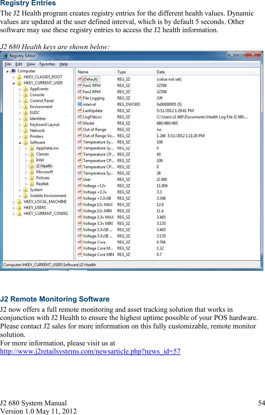 J2 680 System Manual Version 1.0 May 11, 2012     54Registry Entries The J2 Health program creates registry entries for the different health values. Dynamic values are updated at the user defined interval, which is by default 5 seconds. Other software may use these registry entries to access the J2 health information.  J2 680 Health keys are shown below:    J2 Remote Monitoring Software J2 now offers a full remote monitoring and asset tracking solution that works in conjunction with J2 Health to ensure the highest uptime possible of your POS hardware.  Please contact J2 sales for more information on this fully customizable, remote monitor solution. For more information, please visit us at http://www.j2retailsystems.com/newsarticle.php?news_id=57     