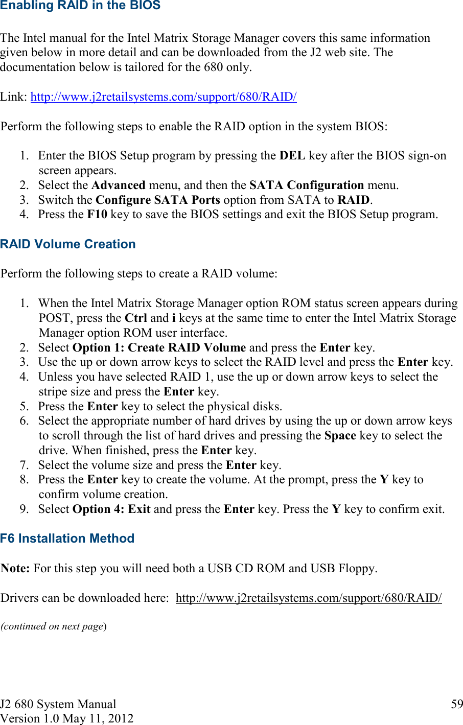 J2 680 System Manual Version 1.0 May 11, 2012     59Enabling RAID in the BIOS  The Intel manual for the Intel Matrix Storage Manager covers this same information given below in more detail and can be downloaded from the J2 web site. The documentation below is tailored for the 680 only.  Link: http://www.j2retailsystems.com/support/680/RAID/ Perform the following steps to enable the RAID option in the system BIOS: 1. Enter the BIOS Setup program by pressing the DEL key after the BIOS sign-on screen appears. 2. Select the Advanced menu, and then the SATA Configuration menu.  3. Switch the Configure SATA Ports option from SATA to RAID.  4. Press the F10 key to save the BIOS settings and exit the BIOS Setup program. RAID Volume Creation Perform the following steps to create a RAID volume: 1. When the Intel Matrix Storage Manager option ROM status screen appears during POST, press the Ctrl and i keys at the same time to enter the Intel Matrix Storage Manager option ROM user interface.  2. Select Option 1: Create RAID Volume and press the Enter key.  3. Use the up or down arrow keys to select the RAID level and press the Enter key.  4. Unless you have selected RAID 1, use the up or down arrow keys to select the stripe size and press the Enter key.  5. Press the Enter key to select the physical disks.  6. Select the appropriate number of hard drives by using the up or down arrow keys to scroll through the list of hard drives and pressing the Space key to select the drive. When finished, press the Enter key.  7. Select the volume size and press the Enter key.  8. Press the Enter key to create the volume. At the prompt, press the Y key to confirm volume creation.  9. Select Option 4: Exit and press the Enter key. Press the Y key to confirm exit.  F6 Installation Method Note: For this step you will need both a USB CD ROM and USB Floppy.  Drivers can be downloaded here:  http://www.j2retailsystems.com/support/680/RAID/ (continued on next page)  