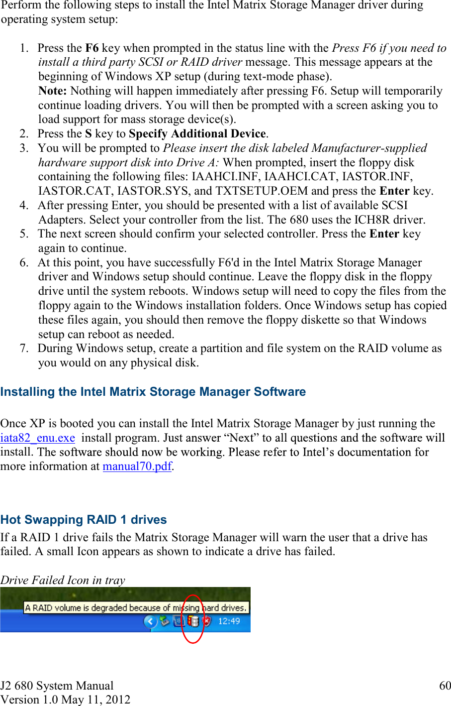 J2 680 System Manual Version 1.0 May 11, 2012     60Perform the following steps to install the Intel Matrix Storage Manager driver during operating system setup: 1. Press the F6 key when prompted in the status line with the Press F6 if you need to install a third party SCSI or RAID driver message. This message appears at the beginning of Windows XP setup (during text-mode phase). Note: Nothing will happen immediately after pressing F6. Setup will temporarily continue loading drivers. You will then be prompted with a screen asking you to load support for mass storage device(s).  2. Press the S key to Specify Additional Device.  3. You will be prompted to Please insert the disk labeled Manufacturer-supplied hardware support disk into Drive A: When prompted, insert the floppy disk containing the following files: IAAHCI.INF, IAAHCI.CAT, IASTOR.INF, IASTOR.CAT, IASTOR.SYS, and TXTSETUP.OEM and press the Enter key.  4. After pressing Enter, you should be presented with a list of available SCSI Adapters. Select your controller from the list. The 680 uses the ICH8R driver. 5. The next screen should confirm your selected controller. Press the Enter key again to continue.  6. At this point, you have successfully F6&apos;d in the Intel Matrix Storage Manager driver and Windows setup should continue. Leave the floppy disk in the floppy drive until the system reboots. Windows setup will need to copy the files from the floppy again to the Windows installation folders. Once Windows setup has copied these files again, you should then remove the floppy diskette so that Windows setup can reboot as needed.  7. During Windows setup, create a partition and file system on the RAID volume as you would on any physical disk. Installing the Intel Matrix Storage Manager Software  Once XP is booted you can install the Intel Matrix Storage Manager by just running the iata82_enu.exe  install program. install. more information at manual70.pdf.  Hot Swapping RAID 1 drives If a RAID 1 drive fails the Matrix Storage Manager will warn the user that a drive has failed. A small Icon appears as shown to indicate a drive has failed.   Drive Failed Icon in tray    