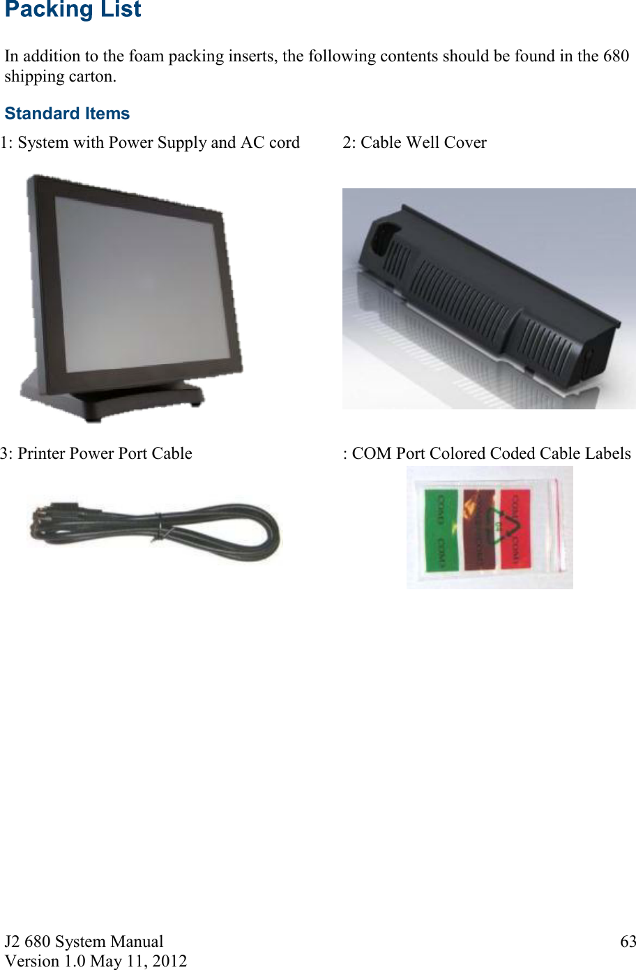 J2 680 System Manual Version 1.0 May 11, 2012     63  In addition to the foam packing inserts, the following contents should be found in the 680 shipping carton. Standard Items 1: System with Power Supply and AC cord    2: Cable Well Cover    3: Printer Power Port Cable    : COM Port Colored Coded Cable Labels     