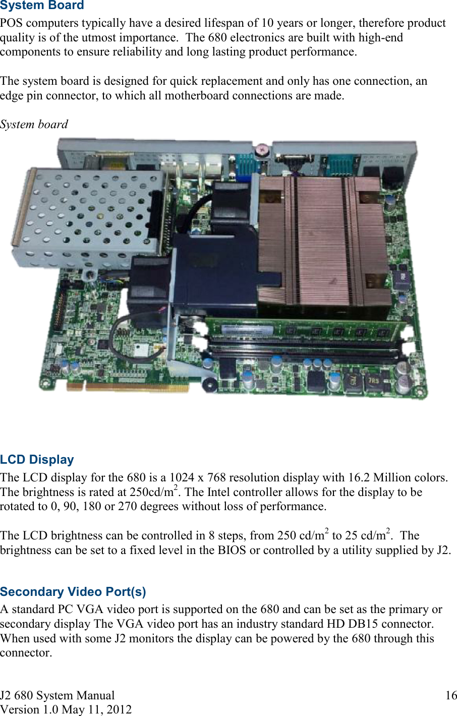 J2 680 System Manual Version 1.0 May 11, 2012     16System Board POS computers typically have a desired lifespan of 10 years or longer, therefore product quality is of the utmost importance.  The 680 electronics are built with high-end components to ensure reliability and long lasting product performance.  The system board is designed for quick replacement and only has one connection, an edge pin connector, to which all motherboard connections are made.   System board    LCD Display The LCD display for the 680 is a 1024 x 768 resolution display with 16.2 Million colors. The brightness is rated at 250cd/m2. The Intel controller allows for the display to be rotated to 0, 90, 180 or 270 degrees without loss of performance.   The LCD brightness can be controlled in 8 steps, from 250 cd/m2 to 25 cd/m2.  The brightness can be set to a fixed level in the BIOS or controlled by a utility supplied by J2.  Secondary Video Port(s) A standard PC VGA video port is supported on the 680 and can be set as the primary or secondary display The VGA video port has an industry standard HD DB15 connector.  When used with some J2 monitors the display can be powered by the 680 through this connector.  