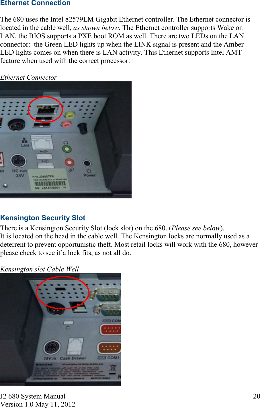 J2 680 System Manual Version 1.0 May 11, 2012     20Ethernet Connection  The 680 uses the Intel 82579LM Gigabit Ethernet controller. The Ethernet connector is located in the cable well, as shown below. The Ethernet controller supports Wake on LAN, the BIOS supports a PXE boot ROM as well. There are two LEDs on the LAN connector:  the Green LED lights up when the LINK signal is present and the Amber LED lights comes on when there is LAN activity. This Ethernet supports Intel AMT feature when used with the correct processor.  Ethernet Connector   Kensington Security Slot  There is a Kensington Security Slot (lock slot) on the 680. (Please see below).  It is located on the head in the cable well. The Kensington locks are normally used as a deterrent to prevent opportunistic theft. Most retail locks will work with the 680, however please check to see if a lock fits, as not all do.  Kensington slot Cable Well   