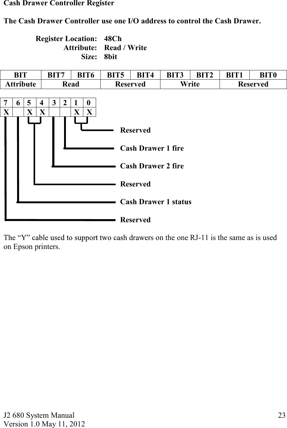 J2 680 System Manual Version 1.0 May 11, 2012     23 Cash Drawer Controller Register  The Cash Drawer Controller use one I/O address to control the Cash Drawer.  Register Location: 48Ch      Attribute: Read / Write     Size: 8bit               BIT BIT7 BIT6 BIT5 BIT4 BIT3 BIT2 BIT1 BIT0 Attribute Read Reserved Write Reserved  7 6 5 4 3 2 1 0 X  X X   X X       Reserved            Cash Drawer 1 fire             Cash Drawer 2 fire   Reserved       Cash Drawer 1 status                Reserved    s on the one RJ-11 is the same as is used on Epson printers.     