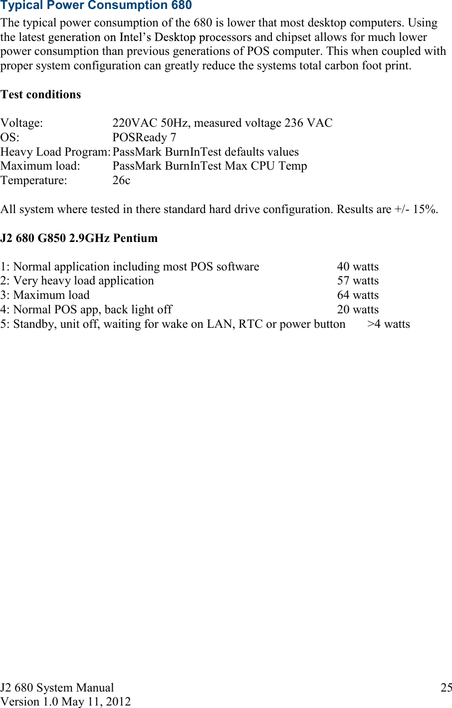 J2 680 System Manual Version 1.0 May 11, 2012     25Typical Power Consumption 680 The typical power consumption of the 680 is lower that most desktop computers. Using the latest  ssors and chipset allows for much lower power consumption than previous generations of POS computer. This when coupled with proper system configuration can greatly reduce the systems total carbon foot print.   Test conditions  Voltage:    220VAC 50Hz, measured voltage 236 VAC OS:       POSReady 7 Heavy Load Program: PassMark BurnInTest defaults values Maximum load:  PassMark BurnInTest Max CPU Temp Temperature:    26c  All system where tested in there standard hard drive configuration. Results are +/- 15%.  J2 680 G850 2.9GHz Pentium  1: Normal application including most POS software     40 watts 2: Very heavy load application          57 watts 3: Maximum load              64 watts 4: Normal POS app, back light off          20 watts 5: Standby, unit off, waiting for wake on LAN, RTC or power button       &gt;4 watts  