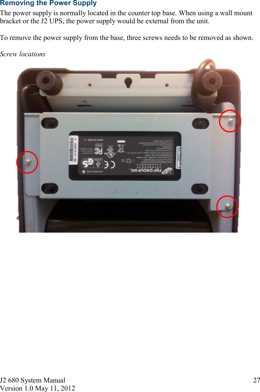 J2 680 System Manual Version 1.0 May 11, 2012     27  Removing the Power Supply The power supply is normally located in the counter top base. When using a wall mount bracket or the J2 UPS, the power supply would be external from the unit.  To remove the power supply from the base, three screws needs to be removed as shown.   Screw locations       