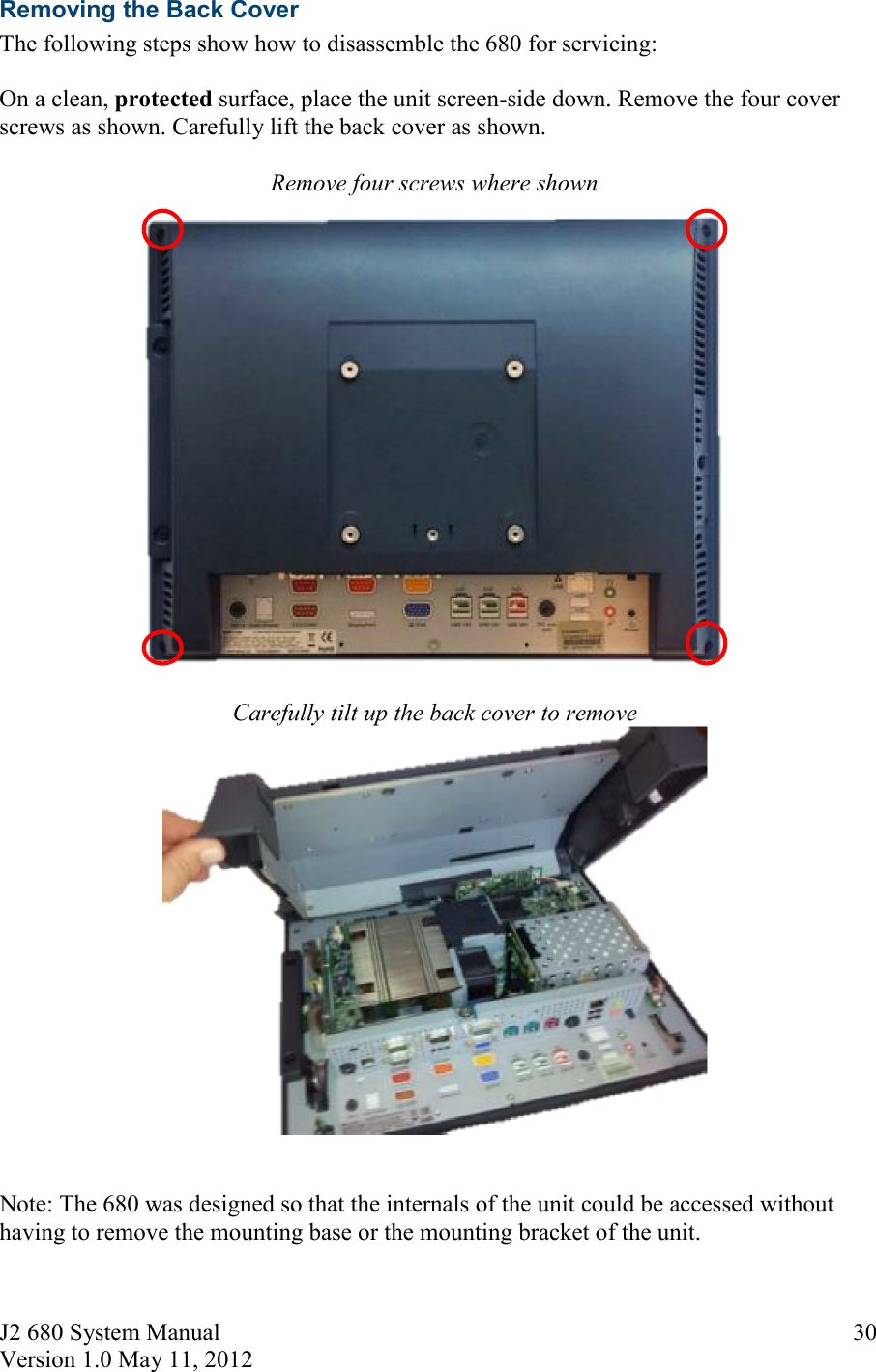 J2 680 System Manual Version 1.0 May 11, 2012     30Removing the Back Cover The following steps show how to disassemble the 680 for servicing:  On a clean, protected surface, place the unit screen-side down. Remove the four cover screws as shown. Carefully lift the back cover as shown.  Remove four screws where shown   Carefully tilt up the back cover to remove    Note: The 680 was designed so that the internals of the unit could be accessed without having to remove the mounting base or the mounting bracket of the unit.  