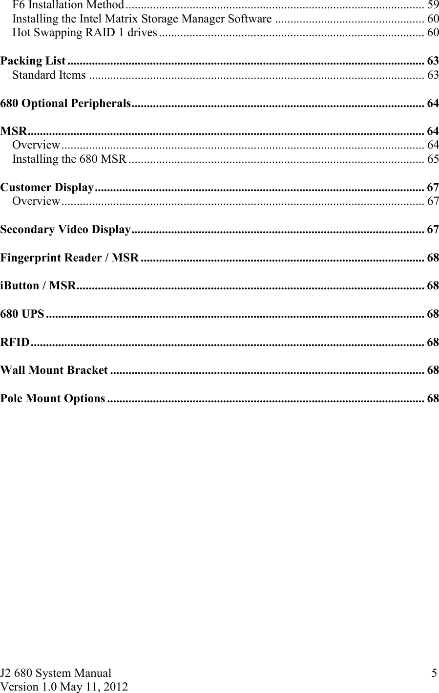 J2 680 System Manual Version 1.0 May 11, 2012     5F6 Installation Method .................................................................................................. 59Installing the Intel Matrix Storage Manager Software ................................................. 60Hot Swapping RAID 1 drives ....................................................................................... 60  Packing List ..................................................................................................................... 63Standard Items .............................................................................................................. 63  680 Optional Peripherals ................................................................................................ 64  MSR .................................................................................................................................. 64Overview ....................................................................................................................... 64Installing the 680 MSR ................................................................................................. 65  Customer Display ............................................................................................................ 67Overview ....................................................................................................................... 67  Secondary Video Display ................................................................................................ 67  Fingerprint Reader / MSR ............................................................................................. 68  iButton / MSR .................................................................................................................. 68  680 UPS ............................................................................................................................ 68  RFID ................................................................................................................................. 68  Wall Mount Bracket ....................................................................................................... 68  Pole Mount Options ........................................................................................................ 68  