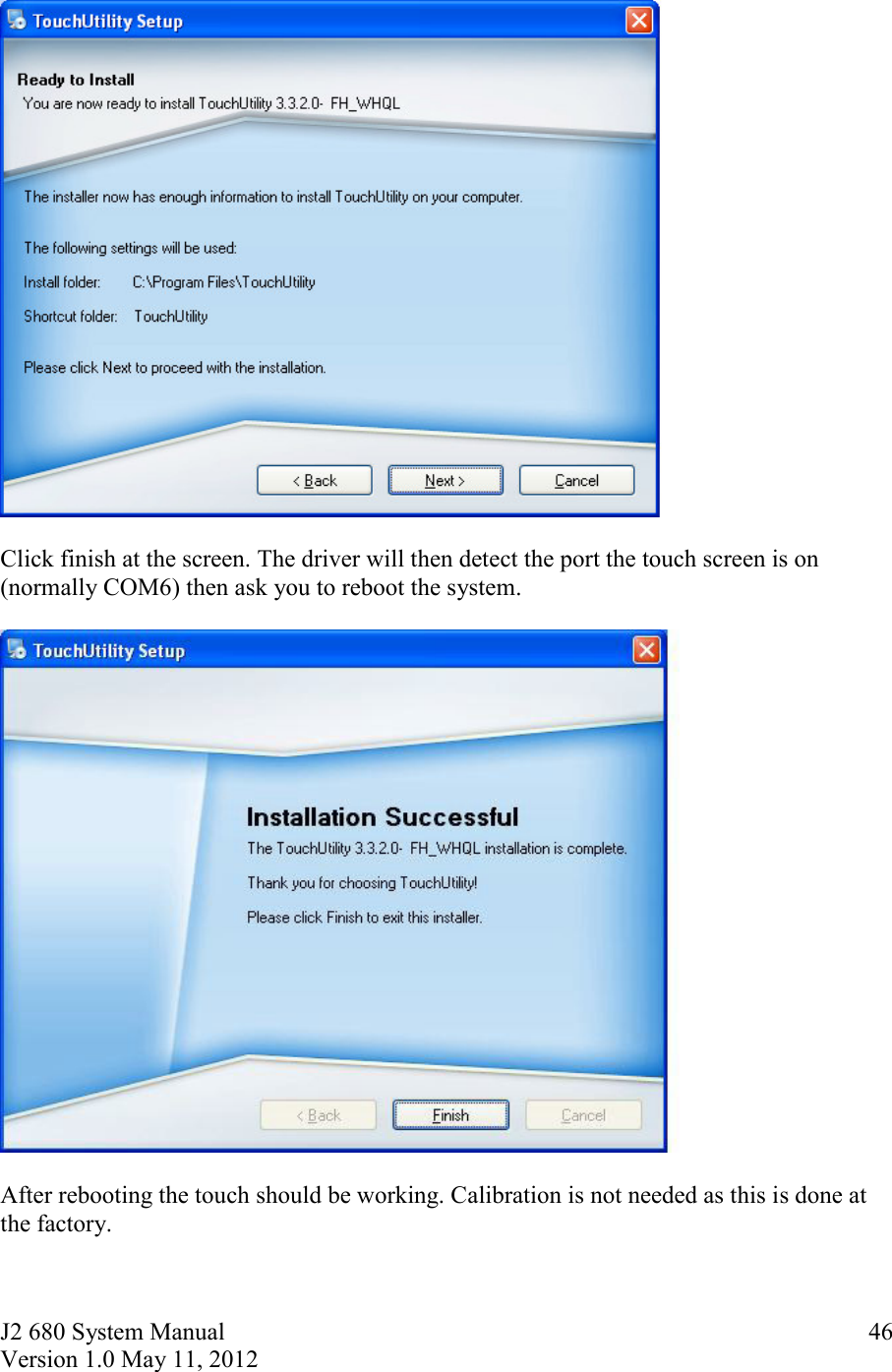 J2 680 System Manual Version 1.0 May 11, 2012     46   Click finish at the screen. The driver will then detect the port the touch screen is on (normally COM6) then ask you to reboot the system.     After rebooting the touch should be working. Calibration is not needed as this is done at the factory. 