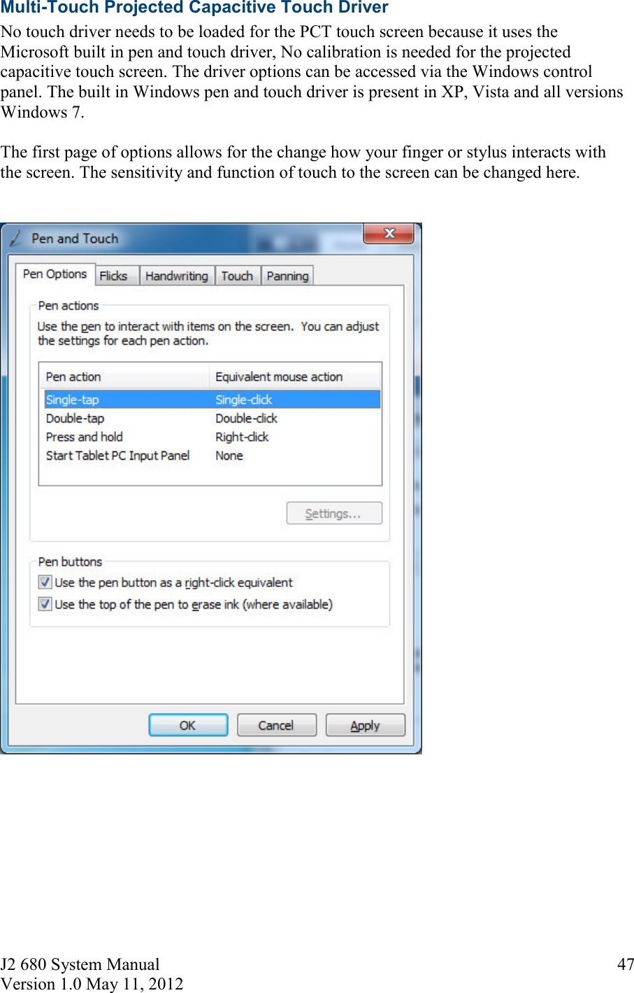J2 680 System Manual Version 1.0 May 11, 2012     47Multi-Touch Projected Capacitive Touch Driver No touch driver needs to be loaded for the PCT touch screen because it uses the Microsoft built in pen and touch driver, No calibration is needed for the projected capacitive touch screen. The driver options can be accessed via the Windows control panel. The built in Windows pen and touch driver is present in XP, Vista and all versions Windows 7.  The first page of options allows for the change how your finger or stylus interacts with the screen. The sensitivity and function of touch to the screen can be changed here.         