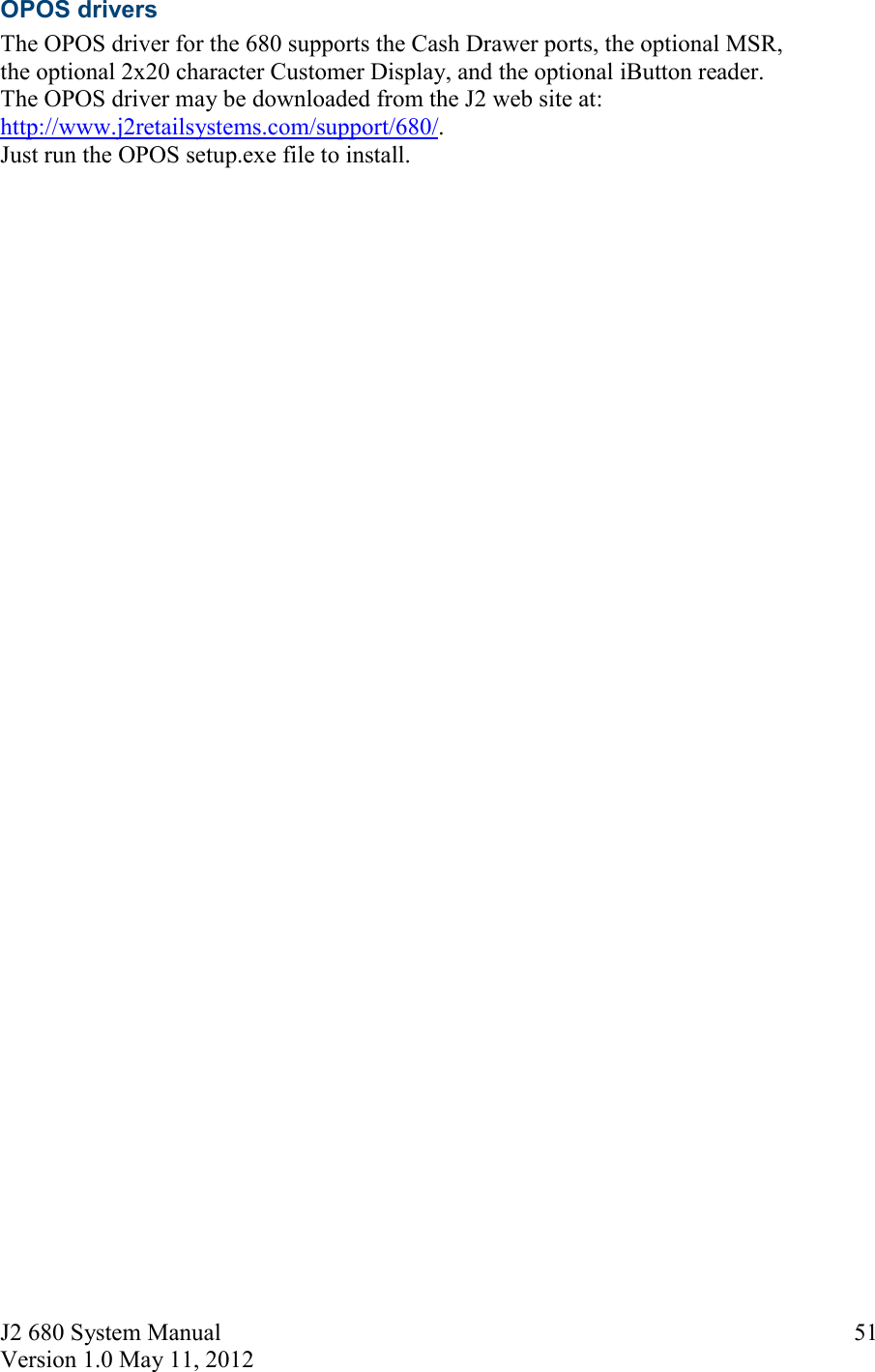 J2 680 System Manual Version 1.0 May 11, 2012     51OPOS drivers The OPOS driver for the 680 supports the Cash Drawer ports, the optional MSR,  the optional 2x20 character Customer Display, and the optional iButton reader.  The OPOS driver may be downloaded from the J2 web site at: http://www.j2retailsystems.com/support/680/.  Just run the OPOS setup.exe file to install.       