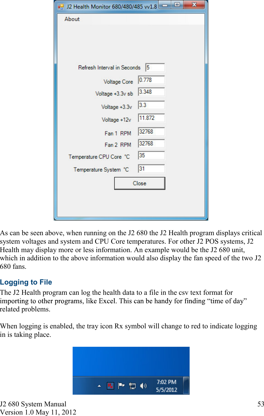 J2 680 System Manual Version 1.0 May 11, 2012     53  As can be seen above, when running on the J2 680 the J2 Health program displays critical system voltages and system and CPU Core temperatures. For other J2 POS systems, J2 Health may display more or less information. An example would be the J2 680 unit, which in addition to the above information would also display the fan speed of the two J2 680 fans. Logging to File The J2 Health program can log the health data to a file in the csv text format for related problems.   When logging is enabled, the tray icon Rx symbol will change to red to indicate logging in is taking place.   